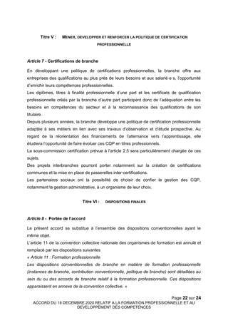 Page 22 sur 24
ACCORD DU 18 DECEMBRE 2020 RELATIF A LA FORMATION PROFESSIONNELLE ET AU
DEVELOPPEMENT DES COMPETENCES
Titre V : MENER, DEVELOPPER ET RENFORCER LA POLITIQUE DE CERTIFICATION
PROFESSIONNELLE
Article 7 - Certifications de branche
En développant une politique de certifications professionnelles, la branche offre aux
entreprises des qualifications au plus près de leurs besoins et aux salarié·e·s, l’opportunité
d’enrichir leurs compétences professionnelles.
Les diplômes, titres à finalité professionnelle d’une part et les certificats de qualification
professionnelle créés par la branche d’autre part participent donc de l’adéquation entre les
besoins en compétences du secteur et à la reconnaissance des qualifications de son
titulaire.
Depuis plusieurs années, la branche développe une politique de certification professionnelle
adaptée à ses métiers en lien avec ses travaux d’observation et d’étude prospective. Au
regard de la réorientation des financements de l’alternance vers l’apprentissage, elle
étudiera l’opportunité de faire évoluer ces CQP en titres professionnels.
La sous-commission certification prévue à l’article 2.5 sera particulièrement chargée de ces
sujets.
Des projets interbranches pourront porter notamment sur la création de certifications
communes et la mise en place de passerelles inter-certifications.
Les partenaires sociaux ont la possibilité de choisir de confier la gestion des CQP,
notamment la gestion administrative, à un organisme de leur choix.
Titre VI : DISPOSITIONS FINALES
Article 8 - Portée de l’accord
Le présent accord se substitue à l’ensemble des dispositions conventionnelles ayant le
même objet.
L’article 11 de la convention collective nationale des organismes de formation est annulé et
remplacé par les dispositions suivantes
« Article 11 : Formation professionnelle
Les dispositions conventionnelles de branche en matière de formation professionnelle
(instances de branche, contribution conventionnelle, politique de branche) sont détaillées au
sein du ou des accords de branche relatif à la formation professionnelle. Ces dispositions
apparaissent en annexe de la convention collective. »
 