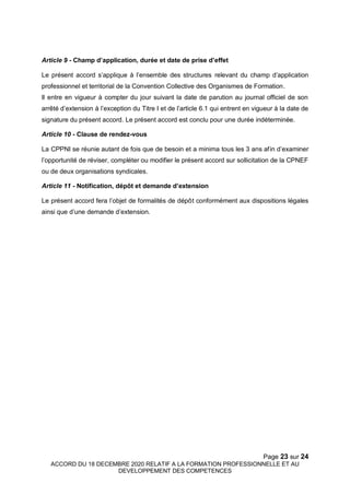 Page 23 sur 24
ACCORD DU 18 DECEMBRE 2020 RELATIF A LA FORMATION PROFESSIONNELLE ET AU
DEVELOPPEMENT DES COMPETENCES
Article 9 - Champ d’application, durée et date de prise d’effet
Le présent accord s’applique à l’ensemble des structures relevant du champ d’application
professionnel et territorial de la Convention Collective des Organismes de Formation.
Il entre en vigueur à compter du jour suivant la date de parution au journal officiel de son
arrêté d’extension à l’exception du Titre I et de l’article 6.1 qui entrent en vigueur à la date de
signature du présent accord. Le présent accord est conclu pour une durée indéterminée.
Article 10 - Clause de rendez-vous
La CPPNI se réunie autant de fois que de besoin et a minima tous les 3 ans afin d’examiner
l’opportunité de réviser, compléter ou modifier le présent accord sur sollicitation de la CPNEF
ou de deux organisations syndicales.
Article 11 - Notification, dépôt et demande d’extension
Le présent accord fera l’objet de formalités de dépôt conformément aux dispositions légales
ainsi que d’une demande d’extension.
 