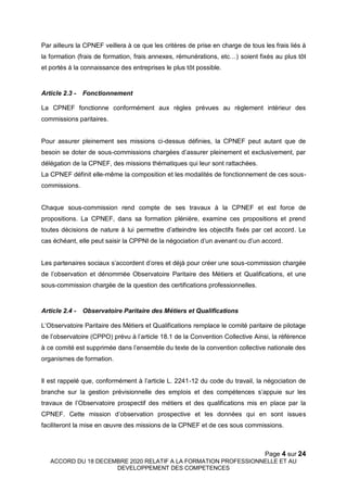 Page 4 sur 24
ACCORD DU 18 DECEMBRE 2020 RELATIF A LA FORMATION PROFESSIONNELLE ET AU
DEVELOPPEMENT DES COMPETENCES
Par ailleurs la CPNEF veillera à ce que les critères de prise en charge de tous les frais liés à
la formation (frais de formation, frais annexes, rémunérations, etc…) soient fixés au plus tôt
et portés à la connaissance des entreprises le plus tôt possible.
Article 2.3 - Fonctionnement
La CPNEF fonctionne conformément aux règles prévues au règlement intérieur des
commissions paritaires.
Pour assurer pleinement ses missions ci-dessus définies, la CPNEF peut autant que de
besoin se doter de sous-commissions chargées d’assurer pleinement et exclusivement, par
délégation de la CPNEF, des missions thématiques qui leur sont rattachées.
La CPNEF définit elle-même la composition et les modalités de fonctionnement de ces sous-
commissions.
Chaque sous-commission rend compte de ses travaux à la CPNEF et est force de
propositions. La CPNEF, dans sa formation plénière, examine ces propositions et prend
toutes décisions de nature à lui permettre d’atteindre les objectifs fixés par cet accord. Le
cas échéant, elle peut saisir la CPPNI de la négociation d’un avenant ou d’un accord.
Les partenaires sociaux s’accordent d’ores et déjà pour créer une sous-commission chargée
de l’observation et dénommée Observatoire Paritaire des Métiers et Qualifications, et une
sous-commission chargée de la question des certifications professionnelles.
Article 2.4 - Observatoire Paritaire des Métiers et Qualifications
L’Observatoire Paritaire des Métiers et Qualifications remplace le comité paritaire de pilotage
de l’observatoire (CPPO) prévu à l’article 18.1 de la Convention Collective Ainsi, la référence
à ce comité est supprimée dans l’ensemble du texte de la convention collective nationale des
organismes de formation.
Il est rappelé que, conformément à l’article L. 2241-12 du code du travail, la négociation de
branche sur la gestion prévisionnelle des emplois et des compétences s’appuie sur les
travaux de l’Observatoire prospectif des métiers et des qualifications mis en place par la
CPNEF. Cette mission d’observation prospective et les données qui en sont issues
faciliteront la mise en œuvre des missions de la CPNEF et de ces sous commissions.
 