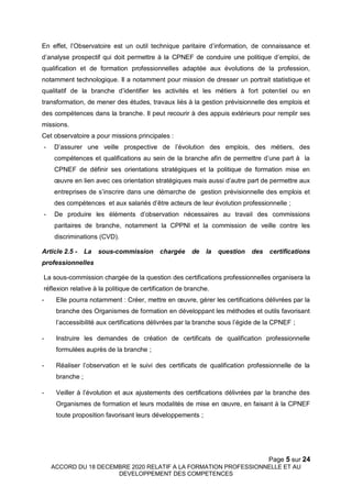 Page 5 sur 24
ACCORD DU 18 DECEMBRE 2020 RELATIF A LA FORMATION PROFESSIONNELLE ET AU
DEVELOPPEMENT DES COMPETENCES
En effet, l’Observatoire est un outil technique paritaire d’information, de connaissance et
d’analyse prospectif qui doit permettre à la CPNEF de conduire une politique d’emploi, de
qualification et de formation professionnelles adaptée aux évolutions de la profession,
notamment technologique. Il a notamment pour mission de dresser un portrait statistique et
qualitatif de la branche d’identifier les activités et les métiers à fort potentiel ou en
transformation, de mener des études, travaux liés à la gestion prévisionnelle des emplois et
des compétences dans la branche. Il peut recourir à des appuis extérieurs pour remplir ses
missions.
Cet observatoire a pour missions principales :
- D’assurer une veille prospective de l’évolution des emplois, des métiers, des
compétences et qualifications au sein de la branche afin de permettre d’une part à la
CPNEF de définir ses orientations stratégiques et la politique de formation mise en
œuvre en lien avec ces orientation stratégiques mais aussi d’autre part de permettre aux
entreprises de s’inscrire dans une démarche de gestion prévisionnelle des emplois et
des compétences et aux salariés d’être acteurs de leur évolution professionnelle ;
- De produire les éléments d’observation nécessaires au travail des commissions
paritaires de branche, notamment la CPPNI et la commission de veille contre les
discriminations (CVD).
Article 2.5 - La sous-commission chargée de la question des certifications
professionnelles
La sous-commission chargée de la question des certifications professionnelles organisera la
réflexion relative à la politique de certification de branche.
- Elle pourra notamment : Créer, mettre en œuvre, gérer les certifications délivrées par la
branche des Organismes de formation en développant les méthodes et outils favorisant
l’accessibilité aux certifications délivrées par la branche sous l’égide de la CPNEF ;
- Instruire les demandes de création de certificats de qualification professionnelle
formulées auprès de la branche ;
- Réaliser l’observation et le suivi des certificats de qualification professionnelle de la
branche ;
- Veiller à l’évolution et aux ajustements des certifications délivrées par la branche des
Organismes de formation et leurs modalités de mise en œuvre, en faisant à la CPNEF
toute proposition favorisant leurs développements ;
 