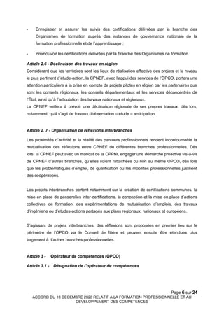 Page 6 sur 24
ACCORD DU 18 DECEMBRE 2020 RELATIF A LA FORMATION PROFESSIONNELLE ET AU
DEVELOPPEMENT DES COMPETENCES
- Enregistrer et assurer les suivis des certifications délivrées par la branche des
Organismes de formation auprès des instances de gouvernance nationale de la
formation professionnelle et de l’apprentissage ;
- Promouvoir les certifications délivrées par la branche des Organismes de formation.
Article 2.6 - Déclinaison des travaux en région
Considérant que les territoires sont les lieux de réalisation effective des projets et le niveau
le plus pertinent d’étude-action, la CPNEF, avec l’appui des services de l’OPCO, portera une
attention particulière à la prise en compte de projets pilotés en région par les partenaires que
sont les conseils régionaux, les conseils départementaux et les services déconcentrés de
l’État, ainsi qu’à l’articulation des travaux nationaux et régionaux.
La CPNEF veillera à prévoir une déclinaison régionale de ses propres travaux, dès lors,
notamment, qu’il s’agit de travaux d’observation – étude – anticipation.
Article 2. 7 - Organisation de réflexions interbranches
Les proximités d’activité et la réalité des parcours professionnels rendent incontournable la
mutualisation des réflexions entre CPNEF de différentes branches professionnelles. Dès
lors, la CPNEF peut avec un mandat de la CPPNI, engager une démarche proactive vis-à-vis
de CPNEF d’autres branches, qu’elles soient rattachées ou non au même OPCO, dès lors
que les problématiques d’emploi, de qualification ou les mobilités professionnelles justifient
des coopérations.
Les projets interbranches portent notamment sur la création de certifications communes, la
mise en place de passerelles inter-certifications, la conception et la mise en place d’actions
collectives de formation, des expérimentations de mutualisation d’emplois, des travaux
d’ingénierie ou d’études-actions partagés aux plans régionaux, nationaux et européens.
S’agissant de projets interbranches, des réflexions sont proposées en premier lieu sur le
périmètre de l’OPCO via le Conseil de filière et peuvent ensuite être étendues plus
largement à d’autres branches professionnelles.
Article 3 - Opérateur de compétences (OPCO)
Article 3.1 - Désignation de l’opérateur de compétences
 