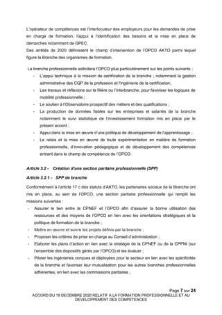 Page 7 sur 24
ACCORD DU 18 DECEMBRE 2020 RELATIF A LA FORMATION PROFESSIONNELLE ET AU
DEVELOPPEMENT DES COMPETENCES
L’opérateur de compétences est l’interlocuteur des employeurs pour les demandes de prise
en charge de formation, l’appui à l’identification des besoins et la mise en place de
démarches notamment de GPEC.
Des arrêtés de 2020 définissent le champ d’intervention de l’OPCO AKTO parmi lequel
figure la Branche des organismes de formation.
La branche professionnelle sollicitera l’OPCO plus particulièrement sur les points suivants :
- L’appui technique à la mission de certification de la branche ; notamment la gestion
administrative des CQP de la profession et l'ingénierie de la certification,
- Les travaux et réflexions sur la filière ou l’interbranche, pour favoriser les logiques de
mobilité professionnelle ;
- Le soutien à l’Observatoire prospectif des métiers et des qualifications ;
- La production de données fiables sur les entreprises et salariés de la branche
notamment le suivi statistique de l’investissement formation mis en place par le
présent accord ;
- Appui dans la mise en œuvre d’une politique de développement de l’apprentissage ;
- Le relais et la mise en œuvre de toute expérimentation en matière de formation
professionnelle, d’innovation pédagogique et de développement des compétences
entrant dans le champ de compétence de l’OPCO.
Article 3.2 - Création d’une section paritaire professionnelle (SPP)
Article 3.2.1 - SPP de branche
Conformément à l’article 17 c des statuts d’AKTO, les partenaires sociaux de la Branche ont
mis en place, au sein de l’OPCO, une section paritaire professionnelle qui remplit les
missions suivantes :
- Assurer le lien entre la CPNEF et l’OPCO afin d’assurer la bonne utilisation des
ressources et des moyens de l’OPCO en lien avec les orientations stratégiques et la
politique de formation de la branche ;
- Mettre en œuvre et suivre les projets définis par la branche ;
- Proposer les critères de prise en charge au Conseil d’administration ;
- Elaborer les plans d’action en lien avec la stratégie de la CPNEF ou de la CPPNI (sur
l’ensemble des dispositifs gérés par l’OPCO) et les évaluer ;
- Piloter les ingénieries conçues et déployées pour le secteur en lien avec les spécificités
de la branche et favoriser leur mutualisation pour les autres branches professionnelles
adhérentes, en lien avec les commissions paritaires ;
 
