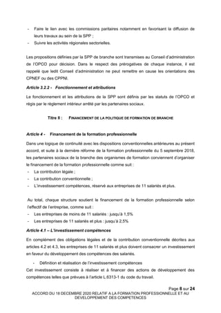Page 8 sur 24
ACCORD DU 18 DECEMBRE 2020 RELATIF A LA FORMATION PROFESSIONNELLE ET AU
DEVELOPPEMENT DES COMPETENCES
- Faire le lien avec les commissions paritaires notamment en favorisant la diffusion de
leurs travaux au sein de la SPP ;
- Suivre les activités régionales sectorielles.
Les propositions définies par la SPP de branche sont transmises au Conseil d’administration
de l’OPCO pour décision. Dans le respect des prérogatives de chaque instance, il est
rappelé que ledit Conseil d’administration ne peut remettre en cause les orientations des
CPNEF ou des CPPNI.
Article 3.2.2 - Fonctionnement et attributions
Le fonctionnement et les attributions de la SPP sont définis par les statuts de l’OPCO et
régis par le règlement intérieur arrêté par les partenaires sociaux.
Titre II : FINANCEMENT DE LA POLITIQUE DE FORMATION DE BRANCHE
Article 4 - Financement de la formation professionnelle
Dans une logique de continuité avec les dispositions conventionnelles antérieures au présent
accord, et suite à la dernière réforme de la formation professionnelle du 5 septembre 2018,
les partenaires sociaux de la branche des organismes de formation conviennent d’organiser
le financement de la formation professionnelle comme suit :
- La contribution légale ;
- La contribution conventionnelle ;
- L’investissement compétences, réservé aux entreprises de 11 salariés et plus.
Au total, chaque structure soutient le financement de la formation professionnelle selon
l’effectif de l’entreprise, comme suit :
- Les entreprises de moins de 11 salariés : jusqu’à 1,5%
- Les entreprises de 11 salariés et plus : jusqu’à 2,5%
Article 4.1 – L’investissement compétences
En complément des obligations légales et de la contribution conventionnelle décrites aux
articles 4.2 et 4.3, les entreprises de 11 salariés et plus doivent consacrer un investissement
en faveur du développement des compétences des salariés.
- Définition et réalisation de l’investissement compétences
Cet investissement consiste à réaliser et à financer des actions de développement des
compétences telles que prévues à l’article L.6313-1 du code du travail.
 