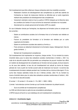 Page 9 sur 24
ACCORD DU 18 DECEMBRE 2020 RELATIF A LA FORMATION PROFESSIONNELLE ET AU
DEVELOPPEMENT DES COMPETENCES
Cet investissement peut être utilisé par chaque entreprise selon les modalités suivantes :
- Réalisation d’actions de développement des compétences au profit des salariés de
l’entreprise au moyen de ressources internes ou délivrées par un autre organisme
réalisant des prestations de développement des compétences
- Versement volontaire versé en tout ou partie à l’OPCO désigné par la Branche dans
les conditions de l’article 4.4 sous la forme de versement volontaire non mutualisé.
- Abondement du compte personnel de formation (CPF) du salarié
En cas d’utilisation directe par l’entreprise, les dépenses de formation prise en compte sont
les suivantes :
- Salaire et contributions sociales de la formateur·trice si la formation est réalisée en
interne ;
- Facture du prestataire de formation si la formation est réalisée par un autre
organisme de formation.
- Salaire et contributions sociales des salarié.e.s formé.e.s
- Frais annexes se rattachant directement à la formation (repas, hébergement, frais de
garde d’enfants…)
- Montant de l’investissement compétences
Cet investissement doit représenter en moyenne, chaque année, 1% du montant du revenu
d’activité retenu pour le calcul des cotisations sociales mentionnées à l’article L. 242-1 du
code de la sécurité sociale Afin de permettre aux entreprises de pouvoir moduler leur effort
en matière de développement de compétences en fonction de leurs projets, de leurs besoins
ou de ceux des salariés, le taux de cet investissement est calculé au terme de chaque
période de 3 ans à partir de l’année suivant celle de l’extension de l’accord : la somme des
investissements formation réalisés pendant ces 3 années doit au minimum être égal à 1% du
cumul des masses salariales brutes de ces 3 mêmes années. (Soit 1% du montant du
revenu d’activité retenu pour le calcul des cotisations sociales mentionnées à l’article L. 242-
1 du code de la sécurité sociale)
IC année 1 + IC année 2 + IC année 3 = 1% ( MS 1 + MS2 + MS3).
L’année 1 est entendue comme l’année qui suit l’année d’extension du présent accord.
- Suivi et contrôle de l’investissement compétences
Le CSE est informé dans le cadre de ses consultations périodiques.
L’OPCO assure et fournit un suivi statistique de cet investissement compétences.
Article 4.2 - Contribution légale
 