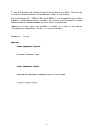 3
À l’issue de la procédure de signature, le texte du présent accord sera notifié à l’ensemble des
organisations représentatives conformément à l’article L. 2231-5 du code du travail.
Conformément aux articles L. 2231-6, D. 2231-2 et D. 2231-3 du code du travail, le texte du présent
accord sera ensuite déposé en autant d’exemplaires que nécessaire au secrétariat-greffe du conseil
de prud’hommes de Paris et aux services centraux du ministre chargé du travail.
L’extension du présent accord sera demandée à l’initiative de la partie la plus diligente
conformément aux dispositions de l’article L. 2261-24 du code du travail.
Fait à Paris le 12 juin 2020
Signataires
Pour les organisations patronales :
Le syndicat professionnel CDNA
Pour les organisations salariales :
Fédération des Syndicats CFTC Commerce, Services et Force de Vente
Fédération des Services CFDT
 
