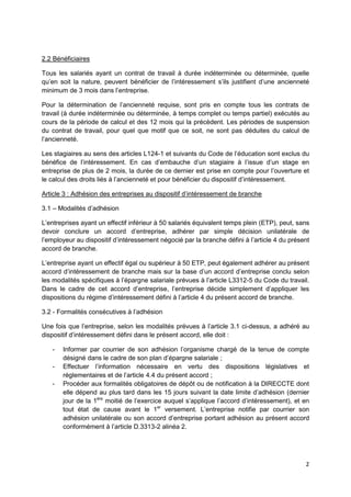 2
2.2 Bénéficiaires
Tous les salariés ayant un contrat de travail à durée indéterminée ou déterminée, quelle
qu’en soit la nature, peuvent bénéficier de l’intéressement s’ils justifient d’une ancienneté
minimum de 3 mois dans l’entreprise.
Pour la détermination de l’ancienneté requise, sont pris en compte tous les contrats de
travail (à durée indéterminée ou déterminée, à temps complet ou temps partiel) exécutés au
cours de la période de calcul et des 12 mois qui la précèdent. Les périodes de suspension
du contrat de travail, pour quel que motif que ce soit, ne sont pas déduites du calcul de
l’ancienneté.
Les stagiaires au sens des articles L124-1 et suivants du Code de l’éducation sont exclus du
bénéfice de l’intéressement. En cas d’embauche d’un stagiaire à l’issue d’un stage en
entreprise de plus de 2 mois, la durée de ce dernier est prise en compte pour l’ouverture et
le calcul des droits liés à l’ancienneté et pour bénéficier du dispositif d’intéressement.
Article 3 : Adhésion des entreprises au dispositif d’intéressement de branche
3.1 – Modalités d’adhésion
L’entreprises ayant un effectif inférieur à 50 salariés équivalent temps plein (ETP), peut, sans
devoir conclure un accord d’entreprise, adhérer par simple décision unilatérale de
l’employeur au dispositif d’intéressement négocié par la branche défini à l’article 4 du présent
accord de branche.
L’entreprise ayant un effectif égal ou supérieur à 50 ETP, peut également adhérer au présent
accord d’intéressement de branche mais sur la base d’un accord d’entreprise conclu selon
les modalités spécifiques à l’épargne salariale prévues à l’article L3312-5 du Code du travail.
Dans le cadre de cet accord d’entreprise, l’entreprise décide simplement d’appliquer les
dispositions du régime d’intéressement défini à l’article 4 du présent accord de branche.
3.2 - Formalités consécutives à l’adhésion
Une fois que l’entreprise, selon les modalités prévues à l’article 3.1 ci-dessus, a adhéré au
dispositif d’intéressement défini dans le présent accord, elle doit :
- Informer par courrier de son adhésion l’organisme chargé de la tenue de compte
désigné dans le cadre de son plan d’épargne salariale ;
- Effectuer l’information nécessaire en vertu des dispositions législatives et
réglementaires et de l’article 4.4 du présent accord ;
- Procéder aux formalités obligatoires de dépôt ou de notification à la DIRECCTE dont
elle dépend au plus tard dans les 15 jours suivant la date limite d’adhésion (dernier
jour de la 1ère
moitié de l’exercice auquel s’applique l’accord d’intéressement), et en
tout état de cause avant le 1er
versement. L’entreprise notifie par courrier son
adhésion unilatérale ou son accord d’entreprise portant adhésion au présent accord
conformément à l’article D.3313-2 alinéa 2.
 