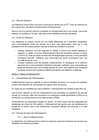 3
3.3 – Date de l’adhésion
Les adhésions doivent être conclues au plus tard le dernier jour du 6ème
mois de l’exercice au
titre duquel sera calculée la première prime d’intéressement.
Dans le cas d’un premier exercice comptable ne correspondant pas à une année, c'est-à-dire
inférieur ou supérieur à 12 mois, cette date limite d’adhésion doit être proratisée.
3.4 – Durée de l’adhésion
Les adhésions au présent accord ont une durée déterminée de 3 exercices comptables,
avec renouvellement tacite par période de 3 ans, sauf dénonciation dans les 3 mois
précédant la fin de chaque période triennale et dans les conditions suivantes :
- Lorsque l’adhésion aura été négociée ou ratifiée, si aucune des parties habilitées à
négocier ou ratifier un accord d’intéressement dans les conditions prévues à l’article
L.3312-5 du Code du travail ne demande de renégociation dans les 3 mois précédant
l’échéance triennale, l’adhésion sera renouvelée par tacite reconduction pour une
nouvelle durée de 3 ans.
- Lorsque l’adhésion aura été décidée unilatéralement, si l’employeur ne la dénonce
pas dans les 3 mois précédant l’échéance triennale, l’adhésion sera renouvelée par
tacite reconduction pour une nouvelle période de 3 ans, sous réserve que l’entreprise
remplisse toujours les conditions d’effectif permettant une adhésion unilatérale.
Article 4 : Régime d’intéressement
4.1 – Caractéristique de l’intéressement
L’intéressement versé aux salariés n’a pas le caractère de salaire et il ne peut se substituer
à aucun des éléments de rémunération en vigueur dans l’entreprise.
En raison de son caractère par nature aléatoire, l’intéressement est variable et peut être nul.
Les sommes réparties au titre de l’intéressement sont exonérées de cotisations de sécurité
sociale. En revanche, elles sont soumises à la contribution sociale généralisée (CSG) et à la
contribution au remboursement de la dette sociale (CRDS).
Conformément aux dispositions légales en vigueur, le forfait social n’est pas applicable aux
entreprises de moins de 250 salariés. L’intéressement est soumis pour les bénéficiaires à
l’impôt sur le revenu sauf si les bénéficiaires souhaitent affecter ces sommes à un plan
d’épargne.
4.2 – Formule de calcul de l’intéressement
4.2.1 – Seuil de déclenchement
La distribution de l’intéressement au titre d’un exercice social de l’entreprise est soumise aux
conditions cumulatives suivantes :
 