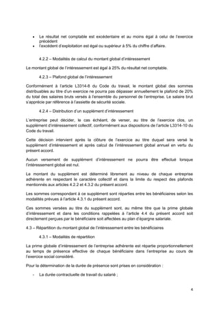 4
 Le résultat net comptable est excédentaire et au moins égal à celui de l’exercice
précédent
 l’excédent d’exploitation est égal ou supérieur à 5% du chiffre d’affaire.
4.2.2 – Modalités de calcul du montant global d’intéressement
Le montant global de l’intéressement est égal à 25% du résultat net comptable.
4.2.3 – Plafond global de l’intéressement
Conformément à l’article L3314-8 du Code du travail, le montant global des sommes
distribuables au titre d’un exercice ne pourra pas dépasser annuellement le plafond de 20%
du total des salaires bruts versés à l’ensemble du personnel de l’entreprise. Le salaire brut
s’apprécie par référence à l’assiette de sécurité sociale.
4.2.4 – Distribution d’un supplément d’intéressement
L’entreprise peut décider, le cas échéant, de verser, au titre de l’exercice clos, un
supplément d’intéressement collectif, conformément aux dispositions de l’article L3314-10 du
Code du travail.
Cette décision intervient après la clôture de l’exercice au titre duquel sera versé le
supplément d’intéressement et après calcul de l’intéressement global annuel en vertu du
présent accord.
Aucun versement de supplément d’intéressement ne pourra être effectué lorsque
l’intéressement global est nul.
Le montant du supplément est déterminé librement au niveau de chaque entreprise
adhérente en respectant le caractère collectif et dans la limite du respect des plafonds
mentionnés aux articles 4.2.2 et 4.3.2 du présent accord.
Les sommes correspondant à ce supplément sont réparties entre les bénéficiaires selon les
modalités prévues à l’article 4.3.1 du présent accord.
Ces sommes versées au titre du supplément sont, au même titre que la prime globale
d’intéressement et dans les conditions rappelées à l’article 4.4 du présent accord soit
directement perçues par le bénéficiaire soit affectées au plan d’épargne salariale.
4.3 – Répartition du montant global de l’intéressement entre les bénéficiaires
4.3.1 – Modalités de répartition
La prime globale d’intéressement de l’entreprise adhérente est répartie proportionnellement
au temps de présence effective de chaque bénéficiaire dans l’entreprise au cours de
l’exercice social considéré.
Pour la détermination de la durée de présence sont prises en considération :
- La durée contractuelle de travail du salarié ;
 