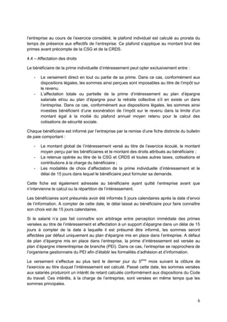 6
l’entreprise au cours de l’exercice considéré, le plafond individuel est calculé au prorata du
temps de présence aux effectifs de l’entreprise. Ce plafond s’applique au montant brut des
primes avant précompte de la CSG et de la CRDS.
4.4 – Affectation des droits
Le bénéficiaire de la prime individuelle d’intéressement peut opter exclusivement entre :
- Le versement direct en tout ou partie de sa prime. Dans ce cas, conformément aux
dispositions légales, les sommes ainsi perçues sont imposables au titre de l’impôt sur
le revenu.
- L’affectation totale ou partielle de la prime d’intéressement au plan d’épargne
salariale et/ou au plan d’épargne pour la retraite collective s’il en existe un dans
l’entreprise. Dans ce cas, conformément aux dispositions légales, les sommes ainsi
investies bénéficient d’une exonération de l’impôt sur le revenu dans la limite d’un
montant égal à la moitié du plafond annuel moyen retenu pour le calcul des
cotisations de sécurité sociale.
Chaque bénéficiaire est informé par l’entreprise par la remise d’une fiche distincte du bulletin
de paie comportant :
- Le montant global de l’intéressement versé au titre de l’exercice écoulé, le montant
moyen perçu par les bénéficiaires et le montant des droits attribués au bénéficiaire ;
- La retenue opérée au titre de la CSG et CRDS et toutes autres taxes, cotisations et
contributions à la charge du bénéficiaire ;
- Les modalités de choix d’affectation de la prime individuelle d’intéressement et le
délai de 15 jours dans lequel le bénéficiaire peut formuler sa demande.
Cette fiche est également adressée au bénéficiaire ayant quitté l’entreprise avant que
n’intervienne le calcul ou la répartition de l’intéressement.
Les bénéficiaires sont présumés avoir été informés 5 jours calendaires après la date d’envoi
de l’information. A compter de cette date, le délai laissé au bénéficiaire pour faire connaître
son choix est de 15 jours calendaires.
Si le salarié n’a pas fait connaître son arbitrage entre perception immédiate des primes
versées au titre de l’intéressement et affectation à un support d’épargne dans un délai de 15
jours à compter de la date à laquelle il est présumé être informé, les sommes seront
affectées par défaut uniquement au plan d’épargne mis en place dans l’entreprise. A défaut
de plan d’épargne mis en place dans l’entreprise, la prime d’intéressement est versée au
plan d’épargne interentreprise de branche (PEI). Dans ce cas, l’entreprise se rapprochera de
l’organisme gestionnaire du PEI afin d’établir les formalités d’adhésion et d’information.
Le versement s’effectue au plus tard le dernier jour du 5ème
mois suivant la clôture de
l’exercice au titre duquel l’intéressement est calculé. Passé cette date, les sommes versées
aux salariés produiront un intérêt de retard calculés conformément aux dispositions du Code
du travail. Ces intérêts, à la charge de l’entreprise, sont versées en même temps que les
sommes principales.
 