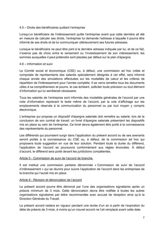 7
4.5 – Droits des bénéficiaires quittant l’entreprise
Lorsqu’un bénéficiaire de l’intéressement quitte l’entreprise avant que cette dernière ait été
en mesure de calculer ses droits, l’entreprise lui demande l’adresse à laquelle il pourra être
informé de ses droits et de lui communiquer ultérieurement ses futures adresses.
Lorsque le bénéficiaire ne peut être joint à la dernière adresse indiquée par lui, et de ce fait,
n’exerce pas de choix entre le versement ou l’investissement de son intéressement, les
sommes auxquelles il peut prétendre sont placées par défaut sur le plan d’épargne.
4.6 – Information et suivi
Le Comité social et économique (CSE) ou, à défaut, une commission ad hoc créée et
composée de représentants des salariés spécialement désignés à cet effet, sera informé
chaque année des simulations effectuées sur les modalités de calcul et les critères de
répartition de l'intéressement pour l’année complète. Il se verra remettre tous les documents
utiles à sa compréhension et pourra, le cas échéant, solliciter toute précision ou tout élément
d’information qui lui semblerait nécessaire.
Tous les salariés de l’entreprise sont informés des modalités générales de l’accord par une
note d’information reprenant le texte même de l’accord, par la voie d’affichage sur les
emplacements réservés à la communication du personnel ou par tout moyen y compris
électronique.
L’entreprise qui propose un dispositif d’épargne salariale doit remettre au salarié, lors de la
conclusion de son contrat de travail, un livret d’épargne salariale présentant les dispositifs
mis en place au sein de l’entreprise. Ce livret devra également être porté à la connaissance
des représentants du personnel.
Les différends qui pourraient surgir dans l’application du présent accord ou de ses avenants
seront portés à la connaissance du CSE ou, à défaut, de la commission ad hoc qui
proposera toute suggestion en vue de leur solution. Pendant toute la durée du différend,
l’application de l’accord se poursuivra conformément aux règles énoncées. À défaut
d’accord, le différend sera porté devant les juridictions compétentes.
Article 5 - Commission de suivi de l’accord de branche
Il est institué une commission paritaire dénommée « Commission de suivi de l’accord
d’intéressement » qui se réunira pour suivre l’application de l’accord dans les entreprises de
la branche qui l’aurait mis en place.
Article 6 - Révision et dénonciation de l’accord
Le présent accord pourra être dénoncé par l’une des organisations signataires après un
préavis minimum de 3 mois. Cette dénonciation devra être notifiée à toutes les autres
organisations signataires par lettre recommandée avec accusé de réception ainsi qu’à la
Direction Générale du Travail.
Le présent accord restera en vigueur pendant une durée d’un an à partir de l’expiration du
délai de préavis de 3 mois, à moins qu’un nouvel accord ne l’ait remplacé avant cette date.
 