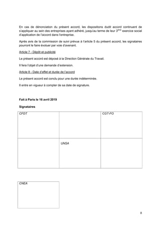 8
En cas de dénonciation du présent accord, les dispositions dudit accord continuent de
s’appliquer au sein des entreprises ayant adhéré, jusqu’au terme de leur 3ème
exercice social
d’application de l’accord dans l’entreprise.
Après avis de la commission de suivi prévue à l’article 5 du présent accord, les signataires
pourront le faire évoluer par voie d’avenant.
Article 7 - Dépôt et publicité
Le présent accord est déposé à la Direction Générale du Travail.
Il fera l’objet d’une demande d’extension.
Article 8 - Date d’effet et durée de l’accord
Le présent accord est conclu pour une durée indéterminée.
Il entre en vigueur à compter de sa date de signature.
Fait à Paris le 16 avril 2019
Signataires
CFDT CGT-FO
UNSA
CNEA
 