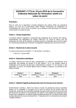 1
Préambule :
Dans le cadre de la négociation annuelle obligatoire des salaires 2020, les partenaires
sociaux, au cours de la Commission Mixte Paritaire Permanente de Négociation et
d’Interprétation du 18 juin 2019, ont décidé, via un dialogue social dynamique, de l’avenant
suivant quant à la valeur du point.
Article 1 : Champ d’application
Le présent avenant s’applique à l’ensemble des entreprises de la branche. Par ailleurs,
conformément aux dispositions de l’article L2261-23-1 du Code du travail, pour les
entreprises de moins de 50 salariés, le présent avenant ne nécessite pas la mise en place
d’un accord type proposé par la branche ni d’adaptation spécifique pour sa mise en œuvre.
Article 2 : Montant de la valeur de point
La valeur du point prévue à l'article 1.7.1 de l'annexe 1 est fixée à :
- 6,32 € au 1er
janvier 2020.
Article 3 : Dispositions spécifiques
Le salaire mensuel brut total de base correspondant au minimum conventionnel, hors
ancienneté, des salariés du groupe A et des niveaux 1 et 2, qui auraient refusé la
modification de la structure de leur paie, conformément à l’article 1.7.1 de l’annexe 1, doit
augmenter, au moins, du montant figurant dans le tableau ci-dessous, au prorata de leur
temps de travail :
Niveau 1 Niveau 2 Groupe A
19,60€ au 1er
janvier
2020
20,40€ au 1er
janvier
2020
19,60 € au 1er
janvier
2020
Article 4 : Objectif d’égalité professionnelle entre les femmes et les hommes
Conformément à l’article L. 2241-8 du Code du travail, les partenaires sociaux souhaitent
insister sur la nécessité, à l’occasion de la mise en œuvre de cet accord dans les
entreprises, d’examiner les éventuelles disparités de salaire entre les femmes et les hommes
afin de pouvoir les réduire ou les supprimer. Par ailleurs, il est rappelé aux entreprises de la
branche leurs obligations en matière d’égalité professionnelle et de non-discrimination telles
qu’elles découlent de l’accord de branche du 17 décembre 2012, et notamment son article 6
« Egalité salariale ».
AVENANT n°175 du 18 juin 2019 de la Convention
Collective Nationale de l’Animation relatif à la
valeur du point
 