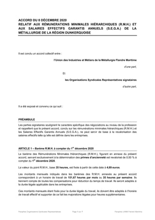 Paraphes Organisations Syndicales Représentatives Page 1 sur 7 Paraphes UIMM Flandre Maritime
ACCORD DU 8 DÉCEMBRE 2020
RELATIF AUX RÉMUNERATIONS MINIMALES HIÉRARCHIQUES (R.M.H.) ET
AUX SALAIRES EFFECTIFS GARANTIS ANNUELS (S.E.G.A.) DE LA
MÉTALLURGIE DE LA RÉGION DUNKERQUOISE
Il est conclu un accord collectif entre :
l’Union des Industries et Métiers de la Métallurgie Flandre Maritime
d’une part,
Et
les Organisations Syndicales Représentatives signataires
d’autre part,
Il a été exposé et convenu ce qui suit :
PRÉAMBULE
Les parties signataires soulignent le caractère spécifique des négociations au niveau de la profession
et rappellent que le présent accord, conclu sur les rémunérations minimales hiérarchiques (R.M.H.) et
les Salaires Effectifs Garantis Annuels (S.E.G.A.), ne peut servir de base à la revalorisation des
salaires effectifs telle qu’elle est définie dans les entreprises.
ARTICLE 1 – Barème R.M.H. à compter du 1er
décembre 2020
Le barème des Rémunérations Minimales Hiérarchiques (R.M.H.), figurant en annexe du présent
accord, servant exclusivement à la détermination des primes d’ancienneté est revalorisé de 0,50 % à
compter du 1
er
décembre 2020.
La valeur du point R.M.H., base 35 heures, est fixée à partir de cette date à 4,69 euros.
Les montants mensuels indiqués dans les barèmes des R.M.H. annexés au présent accord
correspondent à un horaire de travail de 151,67 heures par mois ou 35 heures par semaine. Ils
tiennent compte de toutes les compensations pour réduction du temps de travail. Ils seront adaptés à
la durée légale applicable dans les entreprises.
Ces montants mensuels étant fixés pour la durée légale du travail, ils doivent être adaptés à l’horaire
de travail effectif et supporter de ce fait les majorations légales pour heures supplémentaires.
 