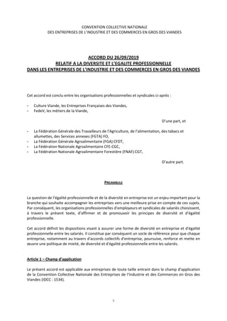 1
CONVENTION COLLECTIVE NATIONALE
DES ENTREPRISES DE L’INDUSTRIE ET DES COMMERCES EN GROS DES VIANDES
ACCORD DU 26/09/2019
RELATIF A LA DIVERSITE ET L’EGALITE PROFESSIONNELLE
DANS LES ENTREPRISES DE L’INDUSTRIE ET DES COMMERCES EN GROS DES VIANDES
Cet accord est conclu entre les organisations professionnelles et syndicales ci-après :
- Culture Viande, les Entreprises Françaises des Viandes,
- FedeV, les métiers de la Viande,
D’une part, et
- La Fédération Générale des Travailleurs de l’Agriculture, de l’alimentation, des tabacs et
allumettes, des Services annexes (FGTA) FO,
- La Fédération Générale Agroalimentaire (FGA) CFDT,
- La Fédération Nationale Agroalimentaire CFE-CGC,
- La Fédération Nationale Agroalimentaire Forestière (FNAF) CGT,
D’autre part.
PREAMBULE
La question de l’égalité professionnelle et de la diversité en entreprise est un enjeu important pour la
branche qui souhaite accompagner les entreprises vers une meilleure prise en compte de ces sujets.
Par conséquent, les organisations professionnelles d’employeurs et syndicales de salariés choisissent,
à travers le présent texte, d’affirmer et de promouvoir les principes de diversité et d’égalité
professionnelle.
Cet accord définit les dispositions visant à assurer une forme de diversité en entreprise et d'égalité
professionnelle entre les salariés. Il constitue par conséquent un socle de référence pour que chaque
entreprise, notamment au travers d'accords collectifs d'entreprise, poursuive, renforce et mette en
œuvre une politique de mixité, de diversité et d'égalité professionnelle entre les salariés.
Article 1 – Champ d’application
Le présent accord est applicable aux entreprises de toute taille entrant dans le champ d’application
de la Convention Collective Nationale des Entreprises de l’Industrie et des Commerces en Gros des
Viandes (IDCC : 1534).
 