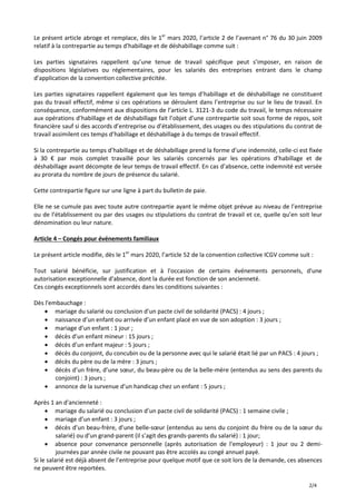 2/4
Le présent article abroge et remplace, dès le 1er
mars 2020, l’article 2 de l’avenant n° 76 du 30 juin 2009
relatif à la contrepartie au temps d'habillage et de déshabillage comme suit :
Les parties signataires rappellent qu’une tenue de travail spécifique peut s’imposer, en raison de
dispositions législatives ou réglementaires, pour les salariés des entreprises entrant dans le champ
d’application de la convention collective précitée.
Les parties signataires rappellent également que les temps d’habillage et de déshabillage ne constituent
pas du travail effectif, même si ces opérations se déroulent dans l’entreprise ou sur le lieu de travail. En
conséquence, conformément aux dispositions de l’article L. 3121-3 du code du travail, le temps nécessaire
aux opérations d’habillage et de déshabillage fait l’objet d’une contrepartie soit sous forme de repos, soit
financière sauf si des accords d’entreprise ou d’établissement, des usages ou des stipulations du contrat de
travail assimilent ces temps d’habillage et déshabillage à du temps de travail effectif.
Si la contrepartie au temps d’habillage et de déshabillage prend la forme d’une indemnité, celle-ci est fixée
à 30 € par mois complet travaillé pour les salariés concernés par les opérations d’habillage et de
déshabillage avant décompte de leur temps de travail effectif. En cas d’absence, cette indemnité est versée
au prorata du nombre de jours de présence du salarié.
Cette contrepartie figure sur une ligne à part du bulletin de paie.
Elle ne se cumule pas avec toute autre contrepartie ayant le même objet prévue au niveau de l’entreprise
ou de l’établissement ou par des usages ou stipulations du contrat de travail et ce, quelle qu’en soit leur
dénomination ou leur nature.
Article 4 – Congés pour événements familiaux
Le présent article modifie, dès le 1er
mars 2020, l’article 52 de la convention collective ICGV comme suit :
Tout salarié bénéficie, sur justification et à l'occasion de certains événements personnels, d'une
autorisation exceptionnelle d'absence, dont la durée est fonction de son ancienneté.
Ces congés exceptionnels sont accordés dans les conditions suivantes :
Dès l'embauchage :
 mariage du salarié ou conclusion d’un pacte civil de solidarité (PACS) : 4 jours ;
 naissance d’un enfant ou arrivée d’un enfant placé en vue de son adoption : 3 jours ;
 mariage d’un enfant : 1 jour ;
 décès d’un enfant mineur : 15 jours ;
 décès d’un enfant majeur : 5 jours ;
 décès du conjoint, du concubin ou de la personne avec qui le salarié était lié par un PACS : 4 jours ;
 décès du père ou de la mère : 3 jours ;
 décès d’un frère, d’une sœur, du beau-père ou de la belle-mère (entendus au sens des parents du
conjoint) : 3 jours ;
 annonce de la survenue d’un handicap chez un enfant : 5 jours ;
Après 1 an d'ancienneté :
 mariage du salarié ou conclusion d’un pacte civil de solidarité (PACS) : 1 semaine civile ;
 mariage d’un enfant : 3 jours ;
 décès d’un beau-frère, d’une belle-sœur (entendus au sens du conjoint du frère ou de la sœur du
salarié) ou d’un grand-parent (il s’agit des grands-parents du salarié) : 1 jour;
 absence pour convenance personnelle (après autorisation de l'employeur) : 1 jour ou 2 demi-
journées par année civile ne pouvant pas être accolés au congé annuel payé.
Si le salarié est déjà absent de l’entreprise pour quelque motif que ce soit lors de la demande, ces absences
ne peuvent être reportées.
 