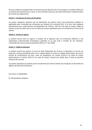 3/4
Ces jours d'absence exceptionnelle n'entraînent pas de réduction de la rémunération à condition d'être pris
au moment des événements en cause. Ils sont assimilés à des jours de travail effectif pour la détermination
de la durée du congé annuel.
Article 5 – Entreprises de moins de 50 salariés
Les parties signataires estiment que les dispositions du présent accord sont pleinement justifiées et
applicables pour l’ensemble des entreprises qui relèvent de la branche ICGV. À ce titre, elles indiquent
expressément que, conformément aux dispositions de l’article L 2261-23-1 du code du travail, l’objet du
présent accord ne justifie pas la mise en place de mesures spécifiques pour les entreprises de moins de 50
salariés.
Article 6 – Entrée en vigueur
Le présent accord entre en vigueur à compter de sa signature pour les entreprises adhérant à une
organisation professionnelle d’employeurs signataire et au plus tard à compter de son extension.
L’ensemble des mesures prévues prendront effet au 1er
mars 2020.
Article 7 – Dépôt et extension
Le présent accord sera adressé, à l’issue du délai d’opposition de 15 jours, au Ministère en vue de son
extension, en deux exemplaires dont un sur support papier et l’autre sur support électronique, ainsi qu’au
Conseil de Prud’hommes de Paris, selon les dispositions de l’article D.2231-2 du Code du travail.
Conformément à l’article L2231-5-5 du code du travail, l’accord sera publié dans la base de données
nationale des accords.
Les parties signataires du présent accord conviennent que Culture Viande sera chargé de ces formalités de
dépôt et de demande d’extension.
Fait à Paris, le 10/03/2020
En 10 exemplaires originaux
 