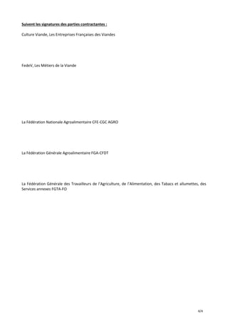 4/4
Suivent les signatures des parties contractantes :
Culture Viande, Les Entreprises Françaises des Viandes
FedeV, Les Métiers de la Viande
La Fédération Nationale Agroalimentaire CFE-CGC AGRO
La Fédération Générale Agroalimentaire FGA-CFDT
La Fédération Générale des Travailleurs de l’Agriculture, de l’Alimentation, des Tabacs et allumettes, des
Services annexes FGTA-FO
 