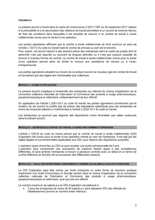 2
PREAMBULE
Le présent accord s’inscrit dans le cadre de l’ordonnance n°2017-1387 du 22 septembre 2017 relative
à la prévisibilité et à la sécurisation des relations de travail permettant à un accord de branche étendu
de fixer les conditions dans lesquelles il est possible de recourir à un contrat de travail à durée
indéterminée conclu pour la durée d’une opération.
Les parties signataires affirment que le contrat à durée indéterminée de droit commun au sens de
l’article L.1221-2 du code du travail reste le contrat de principe au sein de la branche.
Pour autant, cet accord répond à des besoins précis des entreprises dans le cadre de projets dont la
pérennité n’est pas assurée ou couvrant de longues périodes où il n’est pas toujours possible de
recourir à d’autres formes de contrat. Le contrat de travail à durée indéterminée conclu pour la durée
d’une opération permet alors de limiter le recours aux prestations de service ou à l’auto-
entrepreneuriat.
Les parties signataires adoptent au travers de ce présent accord ce nouveau type de contrat de travail
et l’encadrent par des règles tant individuelles que collectives.
ARTICLE I – CHAMP D’APPLICATION
Le présent accord s’applique à l’ensemble des entreprises qui relèvent du champ d’application de la
convention collective nationale de Fabrication et Commerce des produits à usage pharmaceutique,
parapharmaceutique et vétérinaire, indépendamment de leur effectif.
En application de l’article L.2261-23-1 du code du travail, les parties signataires conviennent que le
contenu de cet accord ne justifie pas de prévoir des stipulations spécifiques pour les entreprises de
moins de cinquante salarié.e.s mentionnées à l’article L.2232-10-1 du code du travail.
Les entreprises ne pourront pas négocier des dispositions moins favorables que celles contenues
dans le présent accord.
ARTICLE II – DEFINITION DU CONTRAT DE TRAVAIL A DUREE INDETERMINEE D’OPERATION
L’article L.1223-8 du code du travail prévoit que le contrat de travail à durée indéterminée (CDI)
d’opération est conclu pour la durée d’une opération menée au sein de l’entreprise. Il est régi par les
règles légales et conventionnelles applicables aux CDI, sous réserve des dispositions suivantes.
L’opération ayant donné lieu au CDI ne peut excéder une durée prévisionnelle de 5 ans.
L’opération peut comprendre une succession de missions faisant appel à des compétences
différentes, et ainsi amener l’entreprise à recourir à plusieurs contrats avec un début et un terme de
contrat différents en fonction de la succession des différentes missions.
ARTICLE III – TAILLE DES ENTREPRISES CONCERNEES ET NOMBRE DE SALARIE.E.S EN CDI D’OPERATION
Le CDI d’opération peut être conclu par toute entreprise ou autre forme de structure juridique
notamment une Unité Economique et Sociale entrant dans le champ d’application de la convention
collective nationale de Fabrication et Commerce des produits à usage pharmaceutique,
parapharmaceutique et vétérinaire, quel que soit son effectif.
Le nombre maximum de salarié.e.s en CDI d’opération est plafonné à :
 2 pour les entreprises de moins de 50 salarié.e.s sans dépasser 20% des effectifs de
l’établissement (arrondi au nombre entier inférieur).
 