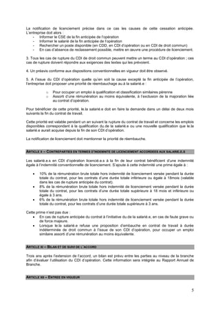 5
La notification de licenciement précise dans ce cas les causes de cette cessation anticipée.
L’entreprise doit alors :
- Informer le CSE de la fin anticipée de l’opération
- Informer le salarié de la fin anticipée de l’opération
- Rechercher un poste disponible (en CDD, en CDI d’opération ou en CDI de droit commun)
- En cas d’absence de reclassement possible, mettre en œuvre une procédure de licenciement.
3. Tous les cas de rupture du CDI de droit commun peuvent mettre un terme au CDI d’opération ; ces
cas de rupture doivent répondre aux exigences des textes qui les prévoient.
4. Un préavis conforme aux dispositions conventionnelles en vigueur doit être observé.
5. A l’issue du CDI d’opération quelle qu’en soit la cause excepté la fin anticipée de l’opération,
l’entreprise doit proposer une priorité de réembauchage au.à la salarié.e :
o Pour occuper un emploi à qualification et classification similaires pérenne
o Assorti d’une rémunération au moins équivalente, à l’exclusion de la majoration liée
au contrat d’opération.
Pour bénéficier de cette priorité, le.la salarié.e doit en faire la demande dans un délai de deux mois
suivants la fin du contrat de travail.
Cette priorité est valable pendant un an suivant la rupture du contrat de travail et concerne les emplois
disponibles correspondant à la qualification du.de la salarié.e ou une nouvelle qualification que le.la
salarié.e aurait acquise depuis la fin de son CDI d’opération.
La notification de licenciement doit mentionner la priorité de réembauche.
ARTICLE X – CONTREPARTIES EN TERMES D’INDEMNITE DE LICENCIEMENT ACCORDEES AUX SALARIE.E.S
Les salarié.e.s en CDI d’opération licencié.e.s à la fin de leur contrat bénéficient d’une indemnité
égale à l’indemnité conventionnelle de licenciement. S’ajoute à cette indemnité une prime égale à :
 10% de la rémunération brute totale hors indemnité de licenciement versée pendant la durée
totale du contrat, pour les contrats d’une durée totale inférieure ou égale à 18mois (valable
dans les cas de rupture anticipée du contrat).
 8% de la rémunération brute totale hors indemnité de licenciement versée pendant la durée
totale du contrat, pour les contrats d’une durée totale supérieure à 18 mois et inférieure ou
égale à 3 ans.
 6% de la rémunération brute totale hors indemnité de licenciement versée pendant la durée
totale du contrat, pour les contrats d’une durée totale supérieure à 3 ans.
Cette prime n’est pas due :
 En cas de rupture anticipée du contrat à l’initiative du.de la salarié.e, en cas de faute grave ou
de force majeure.
 Lorsque le.la salarié.e refuse une proposition d’embauche en contrat de travail à durée
indéterminée de droit commun à l’issue de son CDI d’opération, pour occuper un emploi
similaire assorti d’une rémunération au moins équivalente.
ARTICLE XI – BILAN ET DE SUIVI DE L’ACCORD
Trois ans après l’extension de l’accord, un bilan est prévu entre les parties au niveau de la branche
afin d’évaluer l’utilisation du CDI d’opération. Cette information sera intégrée au Rapport Annuel de
Branche.
ARTICLE XII – ENTREE EN VIGUEUR
 