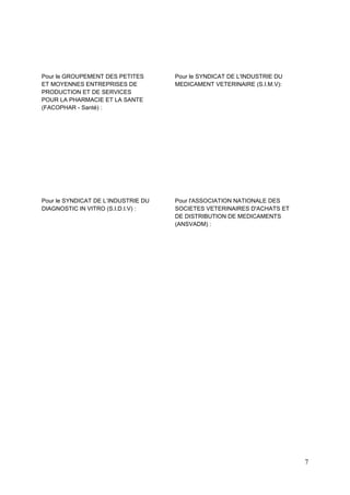 7
Pour le GROUPEMENT DES PETITES
ET MOYENNES ENTREPRISES DE
PRODUCTION ET DE SERVICES
POUR LA PHARMACIE ET LA SANTE
(FACOPHAR - Santé) :
Pour le SYNDICAT DE L'INDUSTRIE DU
MEDICAMENT VETERINAIRE (S.I.M.V):
Pour le SYNDICAT DE L’INDUSTRIE DU
DIAGNOSTIC IN VITRO (S.I.D.I.V) :
Pour l'ASSOCIATION NATIONALE DES
SOCIETES VETERINAIRES D'ACHATS ET
DE DISTRIBUTION DE MEDICAMENTS
(ANSVADM) :
 