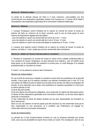 3
ARTICLE 2 – PERIODE D’ESSAI
La durée de la période d'essai est fixée à 3 mois maximum, renouvelable une fois
conformément aux dispositions générales (article 9 de l’avenant du 17 janvier 2018 relatif à
l’actualisation des dispositions générales de la Convention Collective Nationale).
ARTICLE 3 – PREAVIS
1. Lorsque l'employeur prend l'initiative de la rupture du contrat de travail, la durée du
préavis est fixée au minimum de la façon suivante, sauf le cas de faute grave et sous
réserve de dispositions légales plus favorables :
- pour les salarié.e.s ayant une ancienneté de moins de 2 ans : 1 mois ;
- pour les salarié.e.s ayant une ancienneté de 2 ans à 10 ans : 2 mois ;
- pour les salarié.e.s ayant une ancienneté égale ou supérieure à 10 ans : 3 mois.
2. Lorsque le.la salarié.e prend l'initiative de la rupture du contrat de travail, la durée du
préavis est fixée à 1 mois, quelle que soit son ancienneté dans l'entreprise.
ARTICLE 4 – ARRET DE TRAVAIL POUR MALADIES ET ACCIDENTS
1. Pendant la suspension du contrat de travail en raison d'une maladie professionnelle ou
d'un accident du travail, l'employeur ne peut licencier le.la salarié.e que s'il justifie d'une
faute grave ou de l'impossibilité de maintenir le contrat pour un motif étranger à la maladie
professionnelle ou l'accident du travail.
2. Avant 1 an de présence continue dans l’entreprise :
Montant de l'indemnisation :
En cas d’arrêt de travail pour maladie ou accident ouvrant droit aux prestations de la sécurité
sociale, il sera payé au.à la salarié.e pendant une période n'excédant pas 3 mois 75 % de
son salaire de référence (soit le salaire brut de base et les primes non liées à la prestation de
travail), et sous déduction de la valeur des prestations en espèces auxquelles il a droit pour
la même période du fait :
a) de la sécurité sociale ;
b) de tout régime de prévoyance obligatoire, et en particulier du régime de prévoyance prévu
à l'article 30 des dispositions générales de la Convention Collective, ou de tout autre régime
particulier à l'entreprise ;
c) des indemnités de perte de salaire versées par les tiers responsables de l'accident ou
leurs assurances.
Dans ce cas, les salaires ne seront payés qu'à titre d'avance sur les indemnités dues par le
tiers responsable ou son assurance, et à condition que l'intéressé.e ait engagé lui-
même.elle-même les poursuites nécessaires.
Durée de l'indemnisation :
La période de 3 mois d’indemnisation s’entend en une ou plusieurs périodes par année
civile, sans aucune possibilité de report d'une année sur l'autre. Par conséquent, dans le cas
 
