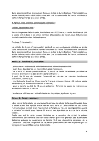 4
d'une absence continue chevauchant 2 années civiles, la durée totale de l'indemnisation par
année civile reprend à zéro (c'est-à -dire pour une nouvelle durée de 3 mois maximum) à
partir du 1er janvier de la seconde année.
3. Après 1 an de présence continue dans l’entreprise :
Montant de l'indemnisation :
Pendant la période fixée ci-après, le salarié recevra 100% de son salaire de référence (soit
le salaire brut de base et les primes non liées à la prestation de travail), sous déduction des
prestations et indemnités visées ci-dessus.
Durée de l'indemnisation :
La période de 3 mois d’indemnisation s’entend en une ou plusieurs périodes par année
civile, sans aucune possibilité de report d'une année sur l'autre. Par conséquent, dans le cas
d'une absence continue chevauchant 2 années civiles, la durée totale de l'indemnisation par
année civile reprend à zéro (c'est-à -dire pour une nouvelle durée de 3 mois maximum) à
partir du 1er janvier de la seconde année.
ARTICLE 5 – INDEMNITE DE LICENCIEMENT
Le montant de l'indemnité de licenciement est fixé de la manière suivante :
- avant 5 ans de présence, les indemnités légales s'appliquent.
- de 5 ans à 10 ans de présence révolus : 0,3 mois de salaire de référence par année de
présence à compter de la date d'entrée dans l'entreprise ;
A partir de 11 ans de présence, l’indemnité est calculée par tranches d‘ancienneté
cumulatives, comme suit :
- pour la tranche à partir de 11 ans jusqu’à 15 ans de présence révolus : 0,6 mois de salaire
de référence par année comprise dans la tranche ;
- pour la tranche au-delà de 16 ans de présence : 1,2 mois de salaire de référence par
année comprise dans la tranche.
Le salaire de référence est celui défini selon les dispositions légales en vigueur.
ARTICLE 6 – DEPART EN RETRAITE
L'âge normal de la retraite est celui auquel la pension de retraite de la sécurité sociale du.de
la salarié.e peut être liquidée à taux plein en vertu de la loi. Le.la salarié.e ne peut quitter
l'entreprise sous ce motif avant l'âge normal, et l'employeur ne peut pas imposer le départ à
la retraite d'un salarié avant l'âge de 70 ans (ou tout âge défini par le code de la sécurité
sociale).
Quelle que soit la partie prenant l'initiative de la cessation du contrat, le préavis
conventionnel sera observé sans que le.la salarié.e puisse se prévaloir des autorisations
d'absence prévues au paragraphe de l'article 10.1 des dispositions générales de la
Convention Collective. L'expiration de ce préavis pourra coïncider avec le premier jour du
trimestre civil suivant l'âge normal de la retraite.
 
