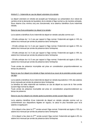 5
Article 6.1 – Indemnité en cas de départ volontaire à la retraite
Le départ volontaire en retraite est accepté par l'employeur sur présentation d'un relevé de
carrière et de la demande de liquidation de la retraite à l'âge normal ou de manière anticipée.
Sous réserve d’au minima cinq ans d'ancienneté, le.la salarié.e bénéficie d'une indemnité
retraite.
Dans le cas d'une anticipation du départ à la retraite :
Le.la salarié.e bénéficie d'une indemnité de départ en retraite calculée comme suit :
- S'il.elle anticipe de 1 à 2 ans par rapport à l'âge normal, l'indemnité est égale à 14% du
salaire brut mensuel par année de présence dans l'entreprise.
- S'il.elle anticipe de 2 à 3 ans par rapport à l'âge normal, l'indemnité est égale à 16% du
salaire brut mensuel par année de présence dans l'entreprise.
- S'il.elle anticipe de 3 à 4 ans par rapport à l'âge normal, l'indemnité est égale à 18% du
salaire brut mensuel par année de présence dans l'entreprise
- S'il.elle anticipe de 4 à 5 ans par rapport à l'âge normal, l'indemnité est égale à 20% du
salaire brut mensuel par année de présence dans l'entreprise
Toute année de présence incomplète est prise en considération proportionnellement au
temps de présence.
Dans le cas d'un départ à la retraite à l'âge normal et au cours de la première année suivant
cet âge :
Le.la salarié.e bénéficie d'une indemnité de départ en retraite équivalente à 12% des salaires
bruts mensuels par année de présence dans l'entreprise.
Le bénéfice de cette indemnité est maintenu en cas de départ au cours de la 1ère année
suivant l'âge normal du départ.
Toute année de présence incomplète est prise en considération proportionnellement au
temps de présence.
Dans le cas d'un départ à la retraite après la première année suivant l'âge normal :
Le.la salarié.e bénéficie d'une indemnité de départ en retraite calculée comme suit ou
conformément aux dispositions légales en vigueur, le calcul le plus favorable pour le.la
salarié.e s’appliquant:
- Si le départ a lieu dans la 2ème
année suivant l’âge normal, l'indemnité est égale à 10% du
salaire brut mensuel par année de présence dans l'entreprise.
- Si le départ a lieu dans la 3ème
année suivant l’âge normal, l'indemnité est égale à 8% du
salaire brut mensuel par année de présence dans l'entreprise.
 
