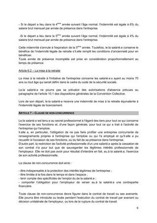 6
- Si le départ a lieu dans la 4ème
année suivant l’âge normal, l'indemnité est égale à 6% du
salaire brut mensuel par année de présence dans l'entreprise.
-Si le départ a lieu dans la 5ème
année suivant l’âge normal, l'indemnité est égale à 4% du
salaire brut mensuel par année de présence dans l'entreprise.
Cette indemnité s'annule à l'expiration de la 5ème
année. Toutefois, le.la salarié.e conserve le
bénéfice de l’indemnité légale de retraite s’il.elle remplit les conditions d’ancienneté pour en
bénéficier.
Toute année de présence incomplète est prise en considération proportionnellement au
temps de présence.
Article 6.2 – La mise à la retraite
La mise à la retraite à l'initiative de l'entreprise concerne les salarié.e.s ayant au moins 70
ans ou tout âge qui serait défini dans le cadre du code de la sécurité sociale.
Le.la salarié.e ne pourra pas se prévaloir des autorisations d'absence prévues au
paragraphe de l'article 10.1 des dispositions générales de la Convention Collective.
Lors de son départ, le.la salarié.e recevra une indemnité de mise à la retraite équivalente à
l'indemnité légale de licenciement.
ARTICLE 7 – CLAUSE DE NON-CONCURRENCE
Le.la salarié.e est tenu.e au secret professionnel à l'égard des tiers pour tout ce qui concerne
l'exercice de ses fonctions et, d'une façon générale, pour tout ce qui a trait à l'activité de
l'entreprise qui l'emploie.
Il.elle a, en particulier, l'obligation de ne pas faire profiter une entreprise concurrente de
renseignements propres à l'entreprise qui l'emploie ou qui l'a employé et qu'il.elle a pu
recueillir à l'occasion de ses fonctions, ou du fait de sa présence dans l'entreprise.
D'autre part, la restriction de l'activité professionnelle d'un.une salarié.e après la cessation de
son contrat n'a pour but que de sauvegarder les légitimes intérêts professionnels de
l'employeur. Elle ne doit pas avoir pour résultat d'interdire en fait, au.à la salarié.e, l'exercice
de son activité professionnelle.
La clause de non-concurrence doit ainsi :
- être indispensable à la protection des intérêts légitimes de l’entreprise ;
- être limitée à la fois dans le temps et dans l’espace ;
- tenir compte des spécificités de l’emploi du.de la salarié.e ;
- comporter l’obligation pour l’employeur de verser au.à la salarié.e une contrepartie
financière.
Toute clause de non-concurrence devra figurer dans le contrat de travail ou ses avenants.
Elle pourra être introduite ou levée pendant l'exécution du contrat de travail par avenant ou
décision unilatérale de l'employeur, ou lors de la rupture du contrat de travail.
 