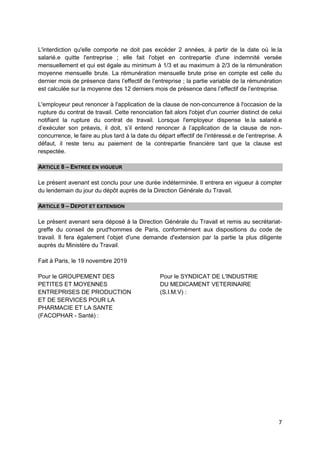 7
L'interdiction qu'elle comporte ne doit pas excéder 2 années, à partir de la date où le.la
salarié.e quitte l'entreprise ; elle fait l'objet en contrepartie d'une indemnité versée
mensuellement et qui est égale au minimum à 1/3 et au maximum à 2/3 de la rémunération
moyenne mensuelle brute. La rémunération mensuelle brute prise en compte est celle du
dernier mois de présence dans l’effectif de l’entreprise ; la partie variable de la rémunération
est calculée sur la moyenne des 12 derniers mois de présence dans l’effectif de l’entreprise.
L'employeur peut renoncer à l'application de la clause de non-concurrence à l'occasion de la
rupture du contrat de travail. Cette renonciation fait alors l'objet d'un courrier distinct de celui
notifiant la rupture du contrat de travail. Lorsque l'employeur dispense le.la salarié.e
d’exécuter son préavis, il doit, s’il entend renoncer à l’application de la clause de non-
concurrence, le faire au plus tard à la date du départ effectif de l’intéressé.e de l’entreprise. A
défaut, il reste tenu au paiement de la contrepartie financière tant que la clause est
respectée.
ARTICLE 8 – ENTREE EN VIGUEUR
Le présent avenant est conclu pour une durée indéterminée. Il entrera en vigueur à compter
du lendemain du jour du dépôt auprès de la Direction Générale du Travail.
ARTICLE 9 – DEPOT ET EXTENSION
Le présent avenant sera déposé à la Direction Générale du Travail et remis au secrétariat-
greffe du conseil de prud'hommes de Paris, conformément aux dispositions du code de
travail. Il fera également l’objet d'une demande d'extension par la partie la plus diligente
auprès du Ministère du Travail.
Fait à Paris, le 19 novembre 2019
Pour le GROUPEMENT DES
PETITES ET MOYENNES
ENTREPRISES DE PRODUCTION
ET DE SERVICES POUR LA
PHARMACIE ET LA SANTE
(FACOPHAR - Santé) :
Pour le SYNDICAT DE L'INDUSTRIE
DU MEDICAMENT VETERINAIRE
(S.I.M.V) :
 