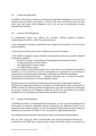 2
Accord du 29 mars 2018 portant création d’une CPPNI
2-1 mission de négociation
La CPPNI se réunit pour examiner les thèmes de négociation obligatoire au niveau de la
branche, tels que prévus aux articles L. 2232-5-1 du code du travail et ainsi que tout
autre sujet qui serait rendu obligatoire par la loi ou que les partenaires sociaux
souhaiteraient aborder.
2-2 missions d’intérêt général
La Commission exerce par ailleurs les missions d’intérêt général suivantes,
conformément à l'article L. 2232-9 du code du travail :
• elle représente la branche, notamment dans l’appui aux entreprises et vis-à-vis des
pouvoirs publics ;
• elle exerce un rôle de veille sur les conditions de travail et d’emploi ;
• elle établit un rapport annuel d’activité comprenant un bilan des accords collectifs
d’entreprise relatifs à :
- la durée du travail, la répartition et l’aménagement du temps de travail,
- le repos quotidien et les jours fériés,
- les congés payés et autres congés
- le compte épargne temps.
Ce rapport analyse en particulierl’impact de ces accords sur les conditions de travail des
salariés et sur la concurrence entre les entreprises de la branche. Le cas échéant, il
comprend des recommandations destinées à répondre aux difficultés identifiées.
Il est ensuite versé dans la base des données nationales qui a vocation à recueillir
l’ensemble des conventions et accords collectifs conclus.
Elle peut exercer les missions de l’observatoire paritaire de la négociation collective.
Un bilan de la négociation collective d’entreprise est établi chaque année et présenté à la
CPPNI. Ce bilan est réalisé par thème de négociation, par taille d’entreprise et distingue
les accords conclus par les délégués syndicaux, les élus du personnel et les salariés
mandatés avec la répartition par organisation syndicale concernée.
2-3 mission d’interprétation
La CPPNI peut rendre , à la demande d’une juridiction , un avis sur l’interprétation de la
convention ou d’accord collectifde branche, présentant une difficulté sérieuse et se
posant dans de nombreux litiges. Cet avis ne peut faire l’objet d’aucun recours, dans les
conditions mentionnées à l'article L. 441-1 du code de l'organisation judiciaire.
La Commission peut aussi être saisie dans le cadre de sa mission d'interprétation.
Elle est alors saisie par lettre recommandée avec accusé de réception adressée au
secrétariat de la CPPNI qui se réunira dans le plus court délai suivant sa saisine,et au
 