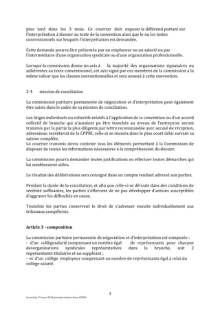 3
Accord du 29 mars 2018 portant création d’une CPPNI
plus tard dans les 3 mois. Ce courrier doit exposer le différend portant sur
l’interprétation à donner au texte de la convention ainsi que le ou les textes
conventionnels sur lesquels l’interprétation est demandée.
Cette demande pourra être présentée par un employeur ou un salarié ou par
l’intermédiaire d’une organisation syndicale ou d’une organisation professionnelle.
Lorsque la commission donne un avis à la majorité des organisations signataires ou
adhérentes au texte conventionnel, cet avis signé par ces membres de la commission a la
même valeur que les clauses conventionnelles et sera annexé à cette convention.
2-4 mission de conciliation
La commission paritaire permanente de négociation et d'interprétation peut également
être saisie dans le cadre de sa mission de conciliation.
Les litiges individuels ou collectifs relatifs à l'application de la convention ou d’un accord
collectif de branche qui n'auraient pu être tranchés au niveau de l’entreprise seront
transmis par la partie la plus diligente,par lettre recommandée avec accusé de réception,
adresséeau secrétariat de la CPPNI; celle-ci se réunira dans le plus court délai suivant sa
saisine complète.
Le courrier transmis devra contenir tous les éléments permettant à la Commission de
disposer de toutes les informations nécessaires à la compréhension du dossier.
La commission pourra demander toutes justifications ou effectuer toutes démarches qui
lui sembleraient utiles.
Le résultat des délibérations sera consigné dans un compte renduet adressé aux parties.
Pendant la durée de la conciliation, et afin que celle-ci se déroule dans des conditions de
sérénité suffisantes, les parties s'efforcent de ne pas développer d'actions susceptibles
d'aggraver les difficultés en cause.
Toutefois les parties conservent le droit de s'adresser ensuite individuellement aux
tribunaux compétents.
Article 3 - composition
La commission paritaire permanente de négociation et d'interprétation est composée :
- d’un collègesalarié comprenant un nombre égal de représentants pour chacune
desorganisations syndicales représentatives dans la branche, soit 2
représentants titulaires et un suppléant ;
- et d’un collège employeur comprenant un nombre de représentants égal à celui du
collège salarié.
 