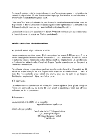 4
Accord du 29 mars 2018 portant création d’une CPPNI
En outre, lesmembres de la commission peuvent, d'un commun accord et en fonction du
sujet de la négociation, décider de constituer un groupe de travail ad hoc et lui confier la
préparation ou l’étude technique du sujet.
Dans son rôle d’interprétation ou de conciliation, la commission est constituée selon les
dispositions ci-dessus ; toutefoisseules les organisations signataires de la convention ou
de l'accord collectif concerné ou y ayant adhéré, ont voix délibérative.
Les noms et coordonnées des membres de la CPPNI sont communiqués au secrétariat de
la commission qui est assuré par l’Union sport & cycle.
Article 4 - modalités de fonctionnement
4-1 - calendrier des négociations de branche
La commission se réunit au moins 3 fois par an dans les locaux de l’Union sport & cycle
en vue des négociationsmentionnées aux articles L.2241-1 et suivants du code du travail
et autant de fois que nécessaire au bon déroulement des négociations. Un agenda social
prévisionnel sera établi en fin d’année civile pour l’année suivante avec les thèmes et le
calendrier des réunions.
Par ailleurs, chaque organisation syndicale représentative bénéficie d’un crédit de 20
heures de préparation par an. Ces organisations adressent au secrétariat de la CPPNI le
nom des représentants ayant utilisé ces heures, ainsi que la date et les horaires
d’utilisation, au plus tard 15 jours après leur prise.
4-2 - secrétariat
Le secrétariat de la commission est assuré par l’Union sport et cycle qui se charge de
l’envoi des convocations, au moins 15 jours avant la réunion,par mail aux adresses
indiquées par les organisations.
4-3 - adresses
L’adresse mail de la CPPNI est la suivante :
cppni@unionsportcycle.com
Et son adresse postale :
Secrétariat de la CPPNI sport-loisirs
c/o Union sport & cycle
33-35 rue Nungesser et Coli
75016 Paris
 