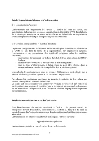 5
Accord du 29 mars 2018 portant création d’une CPPNI
Article 5 - conditions d’absence et d’indemnisation
5-1 – autorisations d’absence
Conformément aux dispositions de l'article L. 2232-8 du code du travail, des
autorisations d'absence sont accordées aux salariés qui siègent à la CPPNI, dans la limite
de 1 salarié par entreprise de moins de50 salariés, et de2salariés par organisation
syndicale représentative et par entreprise de plus de 50 salariés.
5-2 – prise en charge des frais et maintien de salaire
La prise en charge des frais occasionnés par les salariés pour se rendre aux réunions de
la CPPNI se fait dans la limite de 2 représentants par organisation syndicale
représentative et sur présentation des justificatifs originaux, selon les modalités
suivantes :
- pour les frais de transport, sur la base du billet de train aller-retour, tarif SNCF,
2e classe ;
- pour les frais de repas, sur la base de 6 fois le minimum garanti ;
- pour les frais d'hébergement, si l'aller-retour ne peut être effectué dans la
journée, selon une base forfaitaire égale à26 fois le minimum garanti.
Les plafonds de remboursement pour les repas et l'hébergement sont calculés sur la
base du minimum garanti en vigueur le 1er janvier de chaque année.
Par ailleurs, les employeurs sont tenus de garantir le maintien de leur salaire aux
salariés convoqués aux réunions de la CPPNI.
Le salarié est tenu d'informer son employeur 10 jours à l'avance et par écrit de sa
participation à ces réunions, à condition que le secrétariat ait convoqué suffisamment
tôt les membres du collège salarié, et de l’utilisation d’heures de préparation organisées
par sa fédération.
Article 6 – transmission des accords d’entreprise
Pour l'établissement du rapport mentionné à l’article 1 du présent accord, les
entreprises doivent transmettre, conformément à l'article D. 2232-1-2 du code du
travail, les accords d'entreprise comportant des dispositions sur les thèmes mentionnés
à l’article 1.
La transmission est effectuée sous format numérique à l'adresse suivante :
cppni@unionsportcycle.com
La commission paritaire accuse réception des accords transmis.
 