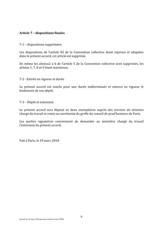 6
Accord du 29 mars 2018 portant création d’une CPPNI
Article 7 – dispositions finales
7-1 – dispositions supprimées
Les dispositions de l’article 82 de la Convention collective étant reprises et adaptées
dans le présent accord, cet article est supprimé.
De même les alinéas2 à 6 de l’article 5 de la Convention collective sont supprimés, les
alinéas 1, 7, 8 et 9 étant maintenus.
7-2 - Entrée en vigueur et durée
Le présent accord est conclu pour une durée indéterminée et entrera en vigueur le
lendemain de son dépôt.
7-3 – Dépôt et extension
Le présent accord sera déposé en deux exemplaires auprès des services du ministre
chargé du travail et remis au secrétariat du greffe du conseil de prud'hommes de Paris.
Les parties signataires conviennent de demander au ministère chargé du travail
l'extension du présent accord.
Fait à Paris, le 29 mars 2018
 