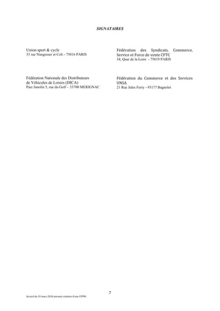 7
Accord du 29 mars 2018 portant création d’une CPPNI
SIGNATAIRES
Union sport & cycle
33 rue Nungesser et Coli - 75016 PARIS
Fédération Nationale des Distributeurs
de Véhicules de Loisirs (DICA)
Parc Innolin 5, rue du Golf – 33700 MERIGNAC
Fédération des Syndicats, Commerce,
Service et Force de vente CFTC
34, Quai de la Loire - 75019 PARIS
Fédération du Commerce et des Services
UNSA
21 Rue Jules Ferry - 93177 Bagnolet
 