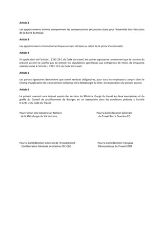 Article 2
Les appointements minima comprennent les compensations pécuniaires dues pour l’ensemble des réductions
de la durée du travail.
Article 3
Les appointements minima hiérarchiques servent de base au calcul de la prime d’ancienneté.
Article 4
En application de l’article L. 2261-23-1 du Code du travail, les parties signataires conviennent que le contenu du
présent accord ne justifie pas de prévoir les stipulations spécifiques aux entreprises de moins de cinquante
salariés visées à l’article L. 2232-10-1 du Code du travail.
Article 5
Les parties signataires demandent que soient rendues obligatoires, pour tous les employeurs compris dans le
Champ d’application de la Convention Collective de la Métallurgie du Cher, les dispositions du présent accord.
Article 6
Le présent avenant sera déposé auprès des services du Ministre chargé du travail en deux exemplaires et du
greffe du Conseil de prud’hommes de Bourges en un exemplaire dans les conditions prévues à l’article
D 2231-2 du Code du Travail.
Pour l’Union des Industries et Métiers Pour la Confédération Générale
de la Métallurgie du Val de Loire, du Travail Force Ouvrière FO
Pour la Confédération Générale de l’Encadrement Pour la Confédération Française
Confédération Générale des Cadres CFE-CGC Démocratique du Travail CFDT
 