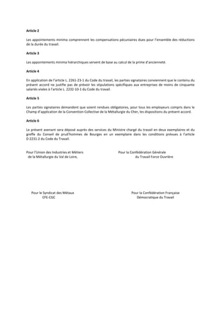 Article 2
Les appointements minima comprennent les compensations pécuniaires dues pour l’ensemble des réductions
de la durée du travail.
Article 3
Les appointements minima hiérarchiques servent de base au calcul de la prime d’ancienneté.
Article 4
En application de l’article L. 2261-23-1 du Code du travail, les parties signataires conviennent que le contenu du
présent accord ne justifie pas de prévoir les stipulations spécifiques aux entreprises de moins de cinquante
salariés visées à l’article L. 2232-10-1 du Code du travail.
Article 5
Les parties signataires demandent que soient rendues obligatoires, pour tous les employeurs compris dans le
Champ d’application de la Convention Collective de la Métallurgie du Cher, les dispositions du présent accord.
Article 6
Le présent avenant sera déposé auprès des services du Ministre chargé du travail en deux exemplaires et du
greffe du Conseil de prud’hommes de Bourges en un exemplaire dans les conditions prévues à l’article
D 2231-2 du Code du Travail.
Pour l’Union des Industries et Métiers Pour la Confédération Générale
de la Métallurgie du Val de Loire, du Travail Force Ouvrière
Pour le Syndicat des Métaux Pour la Confédération Française
CFE-CGC Démocratique du Travail
 