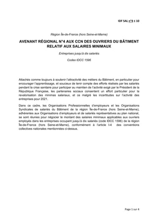 Page 1 sur 4
IDF SAL n°4 ≤ 10
Région Île-de-France (hors Seine-et-Marne)
AVENANT RÉGIONAL N°4 AUX CCN DES OUVRIERS DU BÂTIMENT
RELATIF AUX SALAIRES MINIMAUX
Entreprises jusqu’à dix salariés
Codes IDCC 1596
Attachés comme toujours à soutenir l’attractivité des métiers du Bâtiment, en particulier pour
encourager l’apprentissage, et soucieux de tenir compte des efforts réalisés par les salariés
pendant la crise sanitaire pour participer au maintien de l’activité exigé par le Président de la
République Française, les partenaires sociaux consentent un effort particulier pour la
revalorisation des minimas salariaux, et ce malgré les incertitudes sur l’activité des
entreprises pour 2021.
Dans ce cadre, les Organisations Professionnelles d’employeurs et les Organisations
Syndicales de salariés du Bâtiment de la région Île-de-France (hors Seine-et-Marne),
adhérentes aux Organisations d’employeurs et de salariés représentatives au plan national,
se sont réunies pour négocier le montant des salaires minimaux applicables aux ouvriers
employés dans les entreprises occupant jusqu’à dix salariés (code IDCC 1596) de la région
Île-de-France (hors Seine-et-Marne), conformément à l’article I-4 des conventions
collectives nationales mentionnées ci-dessus.
 