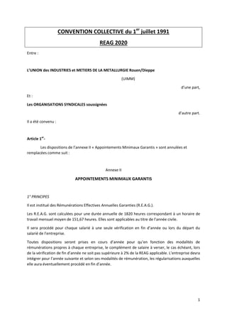 1
CONVENTION COLLECTIVE du 1er
juillet 1991
REAG 2020
Entre :
L’UNION des INDUSTRIES et METIERS DE LA METALLURGIE Rouen/Dieppe
(UIMM)
d’une part,
Et :
Les ORGANISATIONS SYNDICALES soussignées
d’autre part.
Il a été convenu :
Article 1er
-
Les dispositions de l’annexe II « Appointements Minimaux Garantis » sont annulées et
remplacées comme suit :
Annexe II
APPOINTEMENTS MINIMAUX GARANTIS
1° PRINCIPES
Il est institué des Rémunérations Effectives Annuelles Garanties (R.E.A.G.).
Les R.E.A.G. sont calculées pour une durée annuelle de 1820 heures correspondant à un horaire de
travail mensuel moyen de 151,67 heures. Elles sont applicables au titre de l’année civile.
Il sera procédé pour chaque salarié à une seule vérification en fin d’année ou lors du départ du
salarié de l’entreprise.
Toutes dispositions seront prises en cours d’année pour qu’en fonction des modalités de
rémunérations propres à chaque entreprise, le complément de salaire à verser, le cas échéant, lors
de la vérification de fin d’année ne soit pas supérieure à 2% de la REAG applicable. L’entreprise devra
intégrer pour l’année suivante et selon ses modalités de rémunération, les régularisations auxquelles
elle aura éventuellement procédé en fin d’année.
 