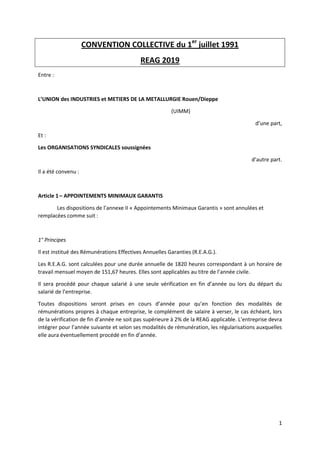 1
CONVENTION COLLECTIVE du 1er
juillet 1991
REAG 2019
Entre :
L’UNION des INDUSTRIES et METIERS DE LA METALLURGIE Rouen/Dieppe
(UIMM)
d’une part,
Et :
Les ORGANISATIONS SYNDICALES soussignées
d’autre part.
Il a été convenu :
Article 1– APPOINTEMENTS MINIMAUX GARANTIS
Les dispositions de l’annexe II « Appointements Minimaux Garantis » sont annulées et
remplacées comme suit :
1° Principes
Il est institué des Rémunérations Effectives Annuelles Garanties (R.E.A.G.).
Les R.E.A.G. sont calculées pour une durée annuelle de 1820 heures correspondant à un horaire de
travail mensuel moyen de 151,67 heures. Elles sont applicables au titre de l’année civile.
Il sera procédé pour chaque salarié à une seule vérification en fin d’année ou lors du départ du
salarié de l’entreprise.
Toutes dispositions seront prises en cours d’année pour qu’en fonction des modalités de
rémunérations propres à chaque entreprise, le complément de salaire à verser, le cas échéant, lors
de la vérification de fin d’année ne soit pas supérieure à 2% de la REAG applicable. L’entreprise devra
intégrer pour l’année suivante et selon ses modalités de rémunération, les régularisations auxquelles
elle aura éventuellement procédé en fin d’année.
 