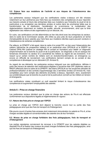 3/14
5.2. Enjeux face aux mutations de l’activité et aux risques de l’obsolescence des
compétences
Les partenaires sociaux indiquent que les certifications visées ci-dessus ont été choisies
notamment sur leur pertinence pour faire face aux évolutions des compétences et pour répondre
aux besoins actuels et futurs des entreprises liées aux mutations que l’industrie du jouet et de la
puériculture a pu enregistrer ces dernières années et subira dans les prochaines telles que la
transformation de la distribution, l’accélération du e-commerce, la multiplication des
réglementations notamment en matière de qualité, sécurité, environnement, ainsi que la forte
digitalisation des métiers et des organisations qui en découle, etc.
En outre, ces certifications ont été déterminées en lien très étroit avec les entreprises du secteur,
dans le cadre de la Commission sociale, afin d’être au plus près de leurs projections en terme
d’employabilité de leurs salariés pour faire face aux mutations décrites supra pouvant conduire à
l’obsolescence de certaines compétences.
Par ailleurs, la CPNEFP a fait appel, dans le cadre d’un projet PIC, en lien avec l’observatoire des
métiers (démarche de prospective métiers) et en partenariat avec OPCALIA et la DGEFP au
Cabinet OPAL-RH (cabinet en stratégie RH et conseil en formation) pour établir un diagnostic
emploi-formation de la branche du jouet et de la puériculture. Ce diagnostic a mis en exergue les
tendances d’évolution du secteur et a caractérisé les métiers au regard de ces évolutions. Il en
ressort qu’un certain nombre de métiers sont en évolution/transformation, en émergence ou
encore en difficulté de recrutement. Les certifications tiennent compte de ce constat et des
compétences à développer qui en découlent (Cf. Annexe II).
Au regard de ces éléments, les partenaires sociaux indiquent que ces certifications, définies à
partir des travaux de sélection des certifications éligibles à l’ancienne liste CPF (diplômes visés au
RNCP) effectués dans le cadre de la CPNEFP, des bilans OPCALIA sur les anciennes périodes de
professionnalisation et des contrats d’apprentissage des 2 dernières années (Cf Annexe III), mais
complétées pour tenir compte des éléments énumérés ci-dessus, répondent, donc, exactement
aux problématiques que la branche du jouet et de la puériculture connaît sur les métiers en tension
et émergeants.
Les certifications visées constituent un outil essentiel limitant le risque d’obsolescence des
compétences et augmentant l’employabilité des salariés.
Article 6 – Prise en charge financière
Les partenaires sociaux décident que la prise en charge des actions de Pro-A est effectuée
conformément aux dispositions légales et réglementaires en vigueur.
6.1. Nature des frais pris en charge par l’OPCO
La prise en charge par l’OPCO dont dépend la branche couvre tout ou partie des frais
pédagogiques ainsi que des frais de transport et d’hébergement.
Elle pourra couvrir d’autres frais annexes dont notamment rémunération du salarié en Pro-A, et les
charges sociales légales et conventionnelles des salariés lors de leur formation.
6.2. Niveau de prise en charge forfaitaire des frais pédagogiques, frais de transport et
d’hébergement
Les parties signataires conviennent de renvoyer à la CPNEFP pour les salariés éligibles au
dispositif Pro-A la fixation des niveaux de prises charges forfaitaires des frais pédagogiques, ainsi
que les frais de transport et d’hébergement.
 