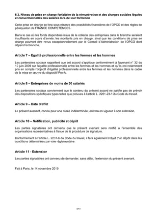 4/14
6.3. Niveau de prise en charge forfaitaire de la rémunération et des charges sociales légales
et conventionnelles des salariés lors de leur formation
Cette prise en charge se fera sous réserve des possibilités financières de l’OPCO et des règles de
péréquation de FRANCE COMPETENCES.
Dans le cas où les fonds disponibles issus de la collecte des entreprises dans la branche seraient
insuffisants en cours d’année, les montants pris en charge, ainsi que les conditions de prise en
charge pourront être revus exceptionnellement par le Conseil d’Administration de l’OPCO dont
dépend la branche.
Article 7 – Egalité professionnelle entre les femmes et les hommes
Les partenaires sociaux rappellent que cet accord s’applique conformément à l'avenant n° 32 du
10 juin 2009 sur l'égalité professionnelle entre les femmes et les hommes et qu’ils ont notamment
pris en compte l’objectif d’égalité professionnelle entre les femmes et les hommes dans le cadre
de la mise en œuvre du dispositif Pro-A.
Article 8 – Entreprises de moins de 50 salariés
Les partenaires sociaux conviennent que le contenu du présent accord ne justifie pas de prévoir
des dispositions spécifiques types telles que prévues à l’article L. 2261-23-1 du Code du travail.
Article 9 – Date d’effet
Le présent avenant, conclu pour une durée indéterminée, entrera en vigueur à son extension.
Article 10 – Notification, publicité et dépôt
Les parties signataires ont convenu que le présent avenant sera notifié à l'ensemble des
organisations représentatives à l'issue de la procédure de signature.
Conformément à l’article L. 2231-6 du Code du travail, il fera également l'objet d'un dépôt dans les
conditions déterminées par voie réglementaire.
Article 11 - Extension
Les parties signataires ont convenu de demander, sans délai, l’extension du présent avenant.
Fait à Paris, le 14 novembre 2019
 