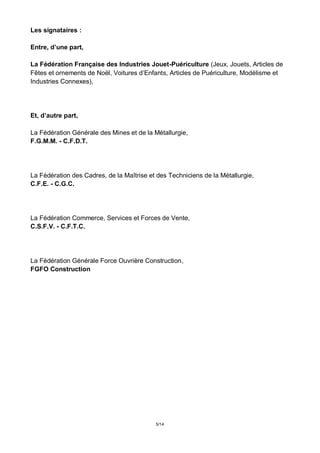 5/14
Les signataires :
Entre, d’une part,
La Fédération Française des Industries Jouet-Puériculture (Jeux, Jouets, Articles de
Fêtes et ornements de Noël, Voitures d’Enfants, Articles de Puériculture, Modélisme et
Industries Connexes),
Et, d’autre part,
La Fédération Générale des Mines et de la Métallurgie,
F.G.M.M. - C.F.D.T.
La Fédération des Cadres, de la Maîtrise et des Techniciens de la Métallurgie,
C.F.E. - C.G.C.
La Fédération Commerce, Services et Forces de Vente,
C.S.F.V. - C.F.T.C.
La Fédération Générale Force Ouvrière Construction,
FGFO Construction
 