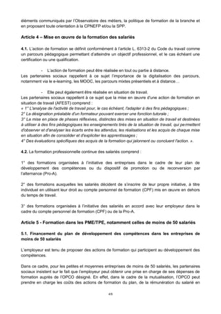 4/9
éléments communiqués par l’Observatoire des métiers, la politique de formation de la branche et
en proposant toute orientation à la CPNEFP et/ou la SPP.
Article 4 – Mise en œuvre de la formation des salariés
4.1. L’action de formation se définit conformément à l’article L. 6313-2 du Code du travail comme
un parcours pédagogique permettant d’atteindre un objectif professionnel, et le cas échéant une
certification ou une qualification.
- L’action de formation peut être réalisée en tout ou partie à distance.
Les partenaires sociaux rappellent à ce sujet l’importance de la digitalisation des parcours,
notamment via le e-learning, les MOOC, les parcours mixtes présentiels et à distance…
- Elle peut également être réalisée en situation de travail.
Les partenaires sociaux rappellent à ce sujet que la mise en œuvre d'une action de formation en
situation de travail (AFEST) comprend :
« 1° L'analyse de l'activité de travail pour, le cas échéant, l'adapter à des fins pédagogiques ;
2° La désignation préalable d'un formateur pouvant exercer une fonction tutorale ;
3° La mise en place de phases réflexives, distinctes des mises en situation de travail et destinées
à utiliser à des fins pédagogiques les enseignements tirés de la situation de travail, qui permettent
d'observer et d'analyser les écarts entre les attendus, les réalisations et les acquis de chaque mise
en situation afin de consolider et d'expliciter les apprentissages ;
4° Des évaluations spécifiques des acquis de la formation qui jalonnent ou concluent l'action. ».
4.2. La formation professionnelle continue des salariés comprend :
1° des formations organisées à l’initiative des entreprises dans le cadre de leur plan de
développement des compétences ou du dispositif de promotion ou de reconversion par
l’alternance (Pro-A).
2° des formations auxquelles les salariés décident de s’inscrire de leur propre initiative, à titre
individuel en utilisant leur droit au compte personnel de formation (CPF) mis en œuvre en dehors
du temps de travail.
3° des formations organisées à l’initiative des salariés en accord avec leur employeur dans le
cadre du compte personnel de formation (CPF) ou de la Pro-A.
Article 5 - Formation dans les PME/TPE, notamment celles de moins de 50 salariés
5.1. Financement du plan de développement des compétences dans les entreprises de
moins de 50 salariés
L’employeur est tenu de proposer des actions de formation qui participent au développement des
compétences.
Dans ce cadre, pour les petites et moyennes entreprises de moins de 50 salariés, les partenaires
sociaux insistent sur le fait que l’employeur peut obtenir une prise en charge de ses dépenses de
formation auprès de l’OPCO désigné. En effet, dans le cadre de la mutualisation, l’OPCO peut
prendre en charge les coûts des actions de formation du plan, de la rémunération du salarié en
 