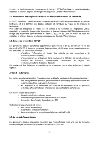 5/9
formation et des frais annexes conformément à l’article L. 6332-17 du Code du travail et selon les
modalités et priorités de prise en charge définies par son Conseil d’Administration.
5.2. Financement des diagnostics RH dans les entreprises de moins de 50 salariés
La GPEC participe à l’identification des compétences et des qualifications mobilisables au sein de
l’entreprise et à la définition des besoins collectifs et individuels au regard de la stratégie de
l’entreprise.
Pour aider les entreprises de moins de 50 salariés à la réalisation de diagnostics GPEC,
quantitatifs et qualitatifs, des emplois, des métiers et des compétences, l’OPCO désigné prend en
charge ces diagnostics conformément à l’article L. 6332-17 du Code du travail et selon les
modalités et priorités de prise en charge définies par son Conseil d’Administration.
5.3. Service de proximité de l’OPCO
Les partenaires sociaux signataires rappellent que par avenant n° 80 du 25 mars 2019, il a été
demandé à l’OPCO 2i d’assurer un service de proximité au bénéfice des entreprises et notamment
des TPE/PME. Ce service doit permettre ;
- d’améliorer l’information et l’accès des salariés de ces entreprises à la
formation professionnelles ;
- d’accompagner ses entreprises dans l’analyse et la définition de leurs besoins en
matière de formation professionnelle, notamment au regard des
évolutions/mutations du secteur d’activité.
Ce service doit être facilement accessible à tous, notamment par la mise à disposition d’outils
digitaux.
Article 6 - Alternance
Les parties signataires rappellent l’importance que revêt cette typologie de formation qui associe :
- des enseignements généraux, professionnels et technologiques dispensés dans des
organismes publics ou privés de formation ;
- et l’acquisition d’un savoir-faire par l’exercice en entreprise d’une ou plusieurs
activités professionnelles en relation avec les qualifications recherchées.
Elle a pour objectif de favoriser :
- l’insertion professionnelle des jeunes ;
- la réinsertion professionnelle des demandeurs d’emploi ;
- le maintien dans l’emploi des salariés en CDI.
Cette alternance peut prendre 3 formes :
- le contrat d’apprentissage ;
- le contrat de professionnalisation ;
- la reconversion ou la promotion par l’alternance (dite Pro-A).
6.1. Le contrat d'apprentissage
Les partenaires sociaux signataires rappellent que l’apprentissage reste une voie de formation
initiale privilégiée permettant l’acquisition d’un diplôme ou d’un titre.
 