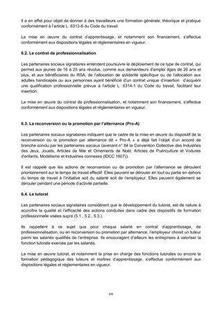 6/9
Il a en effet pour objet de donner à des travailleurs une formation générale, théorique et pratique
conformément à l’article L. 6313-6 du Code du travail.
La mise en œuvre du contrat d’apprentissage, et notamment son financement, s’effectue
conformément aux dispositions légales et règlementaires en vigueur.
6.2. Le contrat de professionnalisation
Les partenaires sociaux signataires entendent poursuivre le déploiement de ce type de contrat, qui
permet aux jeunes de 16 à 25 ans révolus, comme aux demandeurs d’emploi âges de 26 ans et
plus, et aux bénéficiaires du RSA, de l’allocation de solidarité spécifique ou de l’allocation aux
adultes handicapés ou aux personnes ayant bénéficié d’un contrat unique d’insertion d’acquérir
une qualification professionnelle prévue à l’article L. 6314-1 du Code du travail, facilitant leur
insertion.
La mise en œuvre du contrat de professionnalisation, et notamment son financement, s’effectue
conformément aux dispositions légales et réglementaires en vigueur.
6.3. La reconversion ou la promotion par l’alternance (Pro-A)
Les partenaires sociaux signataires indiquent que le cadre de la mise en œuvre du dispositif de la
reconversion ou la promotion par alternance dit « Pro-A » a déjà fait l’objet d’un accord de
branche conclu par les partenaires sociaux (avenant n° 84 la Convention Collective des Industries
des Jeux, Jouets, Articles de fête et Ornements de Noël, Articles de Puériculture et Voitures
d'enfants, Modélisme et Industries connexes (IDCC 1607)).
Il est rappelé que les actions de reconversion ou de promotion par l’alternance se déroulent
prioritairement sur le temps de travail effectif. Elles peuvent se dérouler en tout ou partie en dehors
du temps de travail à l’initiative soit du salarié soit de l’employeur. Elles peuvent également se
dérouler pendant une période d’activité partielle.
6.4. Le tutorat
Les partenaires sociaux signataires considèrent que le développement du tutorat, est de nature à
accroître la qualité et l’efficacité des actions conduites dans cadre des dispositifs de formation
professionnelle visées supra (5.1., 5.2., 5.3.).
Ils rappellent à ce sujet que pour chaque salarié en contrat d’apprentissage, de
professionnalisation, ou en reconversion ou promotion par alternance, l’employeur choisit un tuteur
parmi les salariés qualifiés de l’entreprise. Ils encouragent d’ailleurs les entreprises à valoriser la
fonction tutorale exercée par les salariés.
La mise en œuvre tutorat, et notamment la prise en charge des fonctions tutorales ou encore la
formation pédagogique des tuteurs et maîtres d’apprentissage, s’effectue conformément aux
dispositions légales et règlementaires en vigueur.
 