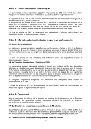 7/9
Article 7 - Compte personnel de Formation (CPF)
Les partenaires sociaux signataires rappellent l’importance du CPF qui permet aux salariés
d’acquérir des droits à la formation mobilisables tout au long de leur vie professionnelle.
Ils rappellent que le CPF, qui est l’un des éléments constitutifs de moncompteactivite.gouv.fr, a
remplacé depuis le 1er
janvier 2015 le DIF.
Ils indiquent que les heures de DIF acquises au 31 décembre 2014 doivent être inscrites sur le
portail du CPF avant le 31 décembre 2020, pour être prises en compte au titre du CPF. Sous
réserve que le bénéficiaire ait bien saisi les heures de DIF sur son compte CPF avant le 31
décembre 2020, il pourra ensuite utiliser les droits monétisés sans limitation de durée.
La mise en œuvre du CPF, et notamment son financement, s’effectue conformément aux
dispositions légales et réglementaires en vigueur.
Article 8 - Information et orientation tout au long de la vie professionnelle
8.1. L’entretien professionnel
Les partenaires sociaux signataires rappellent que, conformément à l’article L. 6315-1 du Code du
travail, tous les 2 ans, et à l’issue de divers congés ou absences, le salarié doit bénéficier d’un
entretien professionnel avec son employeur. Cet entretien prend une forme spécifique tous les 6
ans.
La mise en œuvre de ces entretiens doit s’effectuer selon les dispositions légales et
règlementaires en vigueur.
8.2. La Validation des Acquis de l’Expérience (VAE)
Les partenaires sociaux signataires souhaitent donner une véritable portée aux dispositions
relatives à la validation des acquis des salariés, cela aussi bien dans le cadre du suivi de modules
de formations certifiants définis par la branche, que dans celui du dispositif de VAE, qui permet à
toute personne engagée dans la vie active de faire valider les acquis de son expérience,
notamment professionnelle, en vue de l’acquisition d’une certification professionnelle enregistrée
dans le répertoire national des certifications professionnelles (RNCP).
Ils soulignent l’importance d’organiser une information des entreprises dans l’objectif du
développement de la VAE.
La mise en œuvre de la VAE, et notamment son financement, s’effectue conformément aux
dispositions légales et règlementaires en vigueur.
Article 9 - Financement
Afin de poursuivre les efforts de la branche en matière de développement de la formation
professionnelle, les partenaires sociaux signataires décident de maintenir le versement
conventionnel, et ce de la manière suivante :
9.1. Contribution des entreprises employant moins de 10 salariés
Ces entreprises doivent verser à l’OPCO, avant le 1er
mars de chaque année, 0,55% au titre de la
contribution légale au développement de la formation professionnelle auxquels s’ajoutent 0,05%
des rémunérations versées pendant l’année précédente, soit une obligation globale de 0,60%.
9.2. Contribution des entreprises employant entre 10 et 299 salariés
 