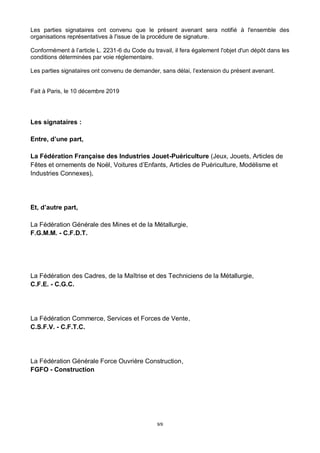 9/9
Les parties signataires ont convenu que le présent avenant sera notifié à l'ensemble des
organisations représentatives à l'issue de la procédure de signature.
Conformément à l’article L. 2231-6 du Code du travail, il fera également l'objet d'un dépôt dans les
conditions déterminées par voie réglementaire.
Les parties signataires ont convenu de demander, sans délai, l’extension du présent avenant.
Fait à Paris, le 10 décembre 2019
Les signataires :
Entre, d’une part,
La Fédération Française des Industries Jouet-Puériculture (Jeux, Jouets, Articles de
Fêtes et ornements de Noël, Voitures d’Enfants, Articles de Puériculture, Modélisme et
Industries Connexes),
Et, d’autre part,
La Fédération Générale des Mines et de la Métallurgie,
F.G.M.M. - C.F.D.T.
La Fédération des Cadres, de la Maîtrise et des Techniciens de la Métallurgie,
C.F.E. - C.G.C.
La Fédération Commerce, Services et Forces de Vente,
C.S.F.V. - C.F.T.C.
La Fédération Générale Force Ouvrière Construction,
FGFO - Construction
 