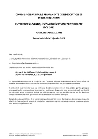 CPPNI des entreprises de logistique de communication directe 19/01/2021
SNCD – 68 boulevard Saint Marcel – 75005 Paris Accord Salarial 2021 du 19/01/2021 - Page 1/3
COMMISSION PARITAIRE PERMANENTE DE NEGOCIATION ET
D’INTERPRETATION
ENTREPRISES LOGISTIQUE COMMUNICATION ÉCRITE DIRECTE
IDCC 1611
POLITIQUE SALARIALE 2021
Accord salarial du 19 janvier 2021
Il est conclu entre :
Le Sncd, Syndicat national de la communication directe, de la data à la Logistique et
Les Organisations Syndicales signataires,
Une revalorisation des minima mensuels conventionnels de :
1% à partir du SMIC pour l’échelons G du groupe III
1% pour les échelons F, E, D et C du groupe III.
Les signataires rappellent que le présent accord s'applique à toutes les entreprises et qu'aucun salarié ne
doit être rémunéré en-dessous du salaire minimum correspondant à son groupe et à son échelon.
Ils entendent aussi rappeler que les politiques de rémunération doivent être guidées par les principes
généraux d’égalité impliquant que les entreprises sont tenues de garantir, pour un même travail, une égalité
de traitement entre homme et femme, ce principe portant tant sur les objectifs que sur les éléments
composant la rémunération qui doivent être établis selon des normes identiques.
Compte tenu des spécificités de la branche composée majoritairement d’entreprises de moins de cinquante
salariés, il n’y a pas lieu de prévoir de stipulations spécifiques aux entreprises de moins de cinquante salariés
dans le cadre du présent accord.
 