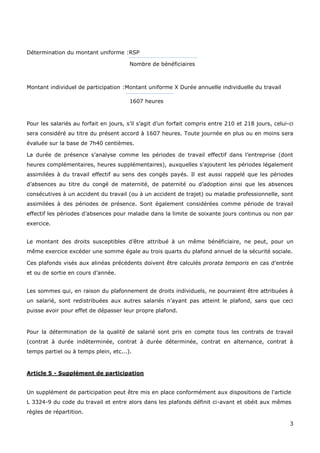 3
Détermination du montant uniforme :RSP
Nombre de bénéficiaires
Montant individuel de participation :Montant uniforme X Durée annuelle individuelle du travail
1607 heures
Pour les salariés au forfait en jours, s’il s’agit d’un forfait compris entre 210 et 218 jours, celui-ci
sera considéré au titre du présent accord à 1607 heures. Toute journée en plus ou en moins sera
évaluée sur la base de 7h40 centièmes.
La durée de présence s’analyse comme les périodes de travail effectif dans l’entreprise (dont
heures complémentaires, heures supplémentaires), auxquelles s’ajoutent les périodes légalement
assimilées à du travail effectif au sens des congés payés. Il est aussi rappelé que les périodes
d’absences au titre du congé de maternité, de paternité ou d’adoption ainsi que les absences
consécutives à un accident du travail (ou à un accident de trajet) ou maladie professionnelle, sont
assimilées à des périodes de présence. Sont également considérées comme période de travail
effectif les périodes d’absences pour maladie dans la limite de soixante jours continus ou non par
exercice.
Le montant des droits susceptibles d’être attribué à un même bénéficiaire, ne peut, pour un
même exercice excéder une somme égale au trois quarts du plafond annuel de la sécurité sociale.
Ces plafonds visés aux alinéas précédents doivent être calculés prorata temporis en cas d’entrée
et ou de sortie en cours d’année.
Les sommes qui, en raison du plafonnement de droits individuels, ne pourraient être attribuées à
un salarié, sont redistribuées aux autres salariés n’ayant pas atteint le plafond, sans que ceci
puisse avoir pour effet de dépasser leur propre plafond.
Pour la détermination de la qualité de salarié sont pris en compte tous les contrats de travail
(contrat à durée indéterminée, contrat à durée déterminée, contrat en alternance, contrat à
temps partiel ou à temps plein, etc...).
Article 5 - Supplément de participation
Un supplément de participation peut être mis en place conformément aux dispositions de l'article
L 3324-9 du code du travail et entre alors dans les plafonds définit ci-avant et obéit aux mêmes
règles de répartition.
 